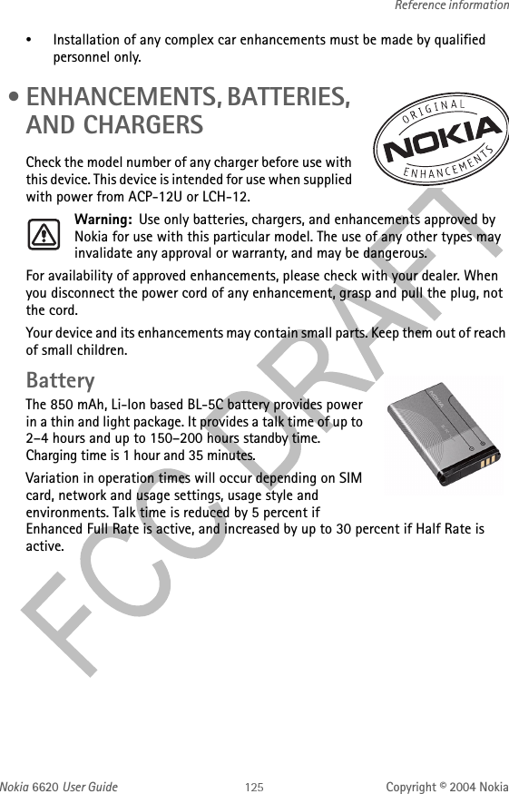 Nokia 6620 User Guide Copyright © 2004 NokiaReference information•Installation of any complex car enhancements must be made by qualified personnel only. • ENHANCEMENTS, BATTERIES, AND CHARGERSCheck the model number of any charger before use with this device. This device is intended for use when supplied with power from ACP-12U or LCH-12.Warning: Use only batteries, chargers, and enhancements approved by Nokia for use with this particular model. The use of any other types may invalidate any approval or warranty, and may be dangerous.For availability of approved enhancements, please check with your dealer. When you disconnect the power cord of any enhancement, grasp and pull the plug, not the cord.Your device and its enhancements may contain small parts. Keep them out of reach of small children.BatteryThe 850 mAh, Li-Ion based BL-5C battery provides power in a thin and light package. It provides a talk time of up to 2–4 hours and up to 150–200 hours standby time. Charging time is 1 hour and 35 minutes.Variation in operation times will occur depending on SIM card, network and usage settings, usage style and environments. Talk time is reduced by 5 percent if Enhanced Full Rate is active, and increased by up to 30 percent if Half Rate is active.