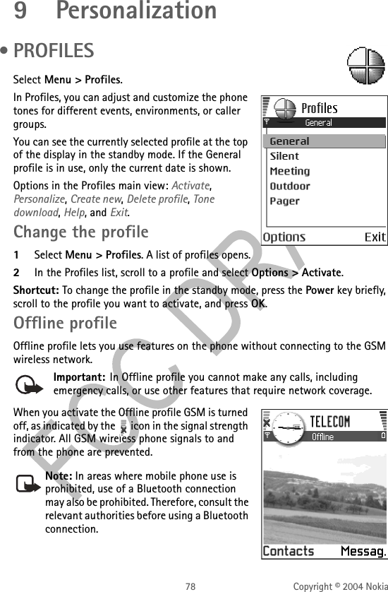 78 Copyright © 2004 Nokia9Personalization •PROFILESSelect Menu &gt; Profiles.In Profiles, you can adjust and customize the phone tones for different events, environments, or caller groups. You can see the currently selected profile at the top of the display in the standby mode. If the General profile is in use, only the current date is shown.Options in the Profiles main view: Activate, Personalize, Create new, Delete profile, Tone download, Help, and Exit.Change the profile1Select Menu &gt; Profiles. A list of profiles opens.2In the Profiles list, scroll to a profile and select Options &gt; Activate.Shortcut: To change the profile in the standby mode, press the Power key briefly, scroll to the profile you want to activate, and press OK.Offline profileOffline profile lets you use features on the phone without connecting to the GSM wireless network.Important: In Offline profile you cannot make any calls, including emergency calls, or use other features that require network coverage.When you activate the Offline profile GSM is turned off, as indicated by the   icon in the signal strength indicator. All GSM wireless phone signals to and from the phone are prevented. Note: In areas where mobile phone use is prohibited, use of a Bluetooth connection may also be prohibited. Therefore, consult the relevant authorities before using a Bluetooth connection.