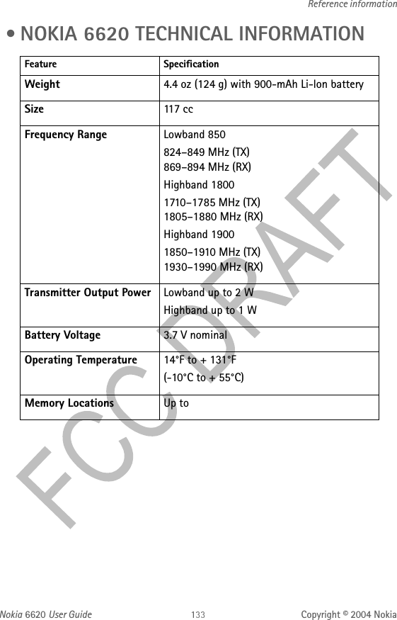 Nokia 6620 User Guide Copyright © 2004 NokiaReference information • NOKIA 6620 TECHNICAL INFORMATIONFeature SpecificationWeight 4.4 oz (124 g) with 900-mAh Li-lon batterySize 117 ccFrequency Range Lowband 850824–849 MHz (TX) 869–894 MHz (RX)Highband 18001710–1785 MHz (TX) 1805–1880 MHz (RX)Highband 19001850–1910 MHz (TX) 1930–1990 MHz (RX)Transmitter Output Power Lowband up to 2 WHighband up to 1 WBattery Voltage 3.7 V nominalOperating Temperature 14°F to + 131°F(-10°C to + 55°C)Memory Locations Up to 