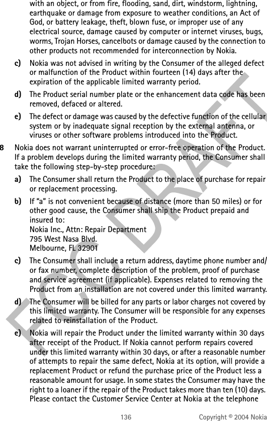 136 Copyright © 2004 Nokiawith an object, or from fire, flooding, sand, dirt, windstorm, lightning, earthquake or damage from exposure to weather conditions, an Act of God, or battery leakage, theft, blown fuse, or improper use of any electrical source, damage caused by computer or internet viruses, bugs, worms, Trojan Horses, cancelbots or damage caused by the connection to other products not recommended for interconnection by Nokia.c) Nokia was not advised in writing by the Consumer of the alleged defect or malfunction of the Product within fourteen (14) days after the expiration of the applicable limited warranty period.d) The Product serial number plate or the enhancement data code has been removed, defaced or altered.e) The defect or damage was caused by the defective function of the cellular system or by inadequate signal reception by the external antenna, or viruses or other software problems introduced into the Product.8Nokia does not warrant uninterrupted or error-free operation of the Product. If a problem develops during the limited warranty period, the Consumer shall take the following step-by-step procedure:a) The Consumer shall return the Product to the place of purchase for repair or replacement processing.b) If “a” is not convenient because of distance (more than 50 miles) or for other good cause, the Consumer shall ship the Product prepaid and insured to: Nokia Inc., Attn: Repair Department 795 West Nasa Blvd.  Melbourne, FL 32901c) The Consumer shall include a return address, daytime phone number and/or fax number, complete description of the problem, proof of purchase and service agreement (if applicable). Expenses related to removing the Product from an installation are not covered under this limited warranty.d) The Consumer will be billed for any parts or labor charges not covered by this limited warranty. The Consumer will be responsible for any expenses related to reinstallation of the Product.e) Nokia will repair the Product under the limited warranty within 30 days after receipt of the Product. If Nokia cannot perform repairs covered under this limited warranty within 30 days, or after a reasonable number of attempts to repair the same defect, Nokia at its option, will provide a replacement Product or refund the purchase price of the Product less a reasonable amount for usage. In some states the Consumer may have the right to a loaner if the repair of the Product takes more than ten (10) days. Please contact the Customer Service Center at Nokia at the telephone 