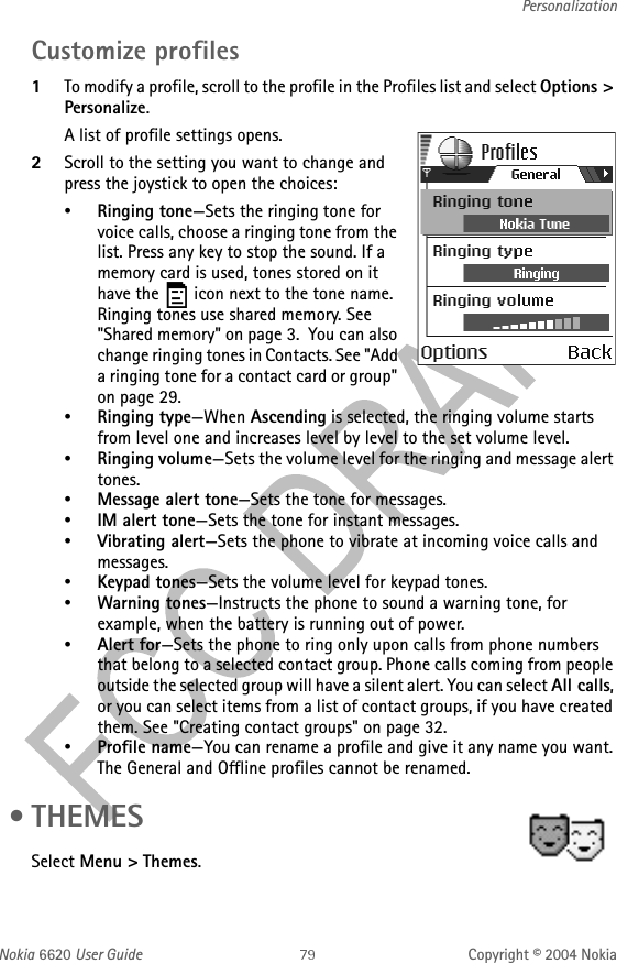 Nokia 6620 User Guide Copyright © 2004 NokiaPersonalizationCustomize profiles1To modify a profile, scroll to the profile in the Profiles list and select Options &gt; Personalize. A list of profile settings opens.2Scroll to the setting you want to change and press the joystick to open the choices:•Ringing tone—Sets the ringing tone for voice calls, choose a ringing tone from the list. Press any key to stop the sound. If a memory card is used, tones stored on it have the   icon next to the tone name. Ringing tones use shared memory. See &quot;Shared memory&quot; on page 3.  You can also change ringing tones in Contacts. See &quot;Add a ringing tone for a contact card or group&quot; on page 29. •Ringing type—When Ascending is selected, the ringing volume starts from level one and increases level by level to the set volume level.•Ringing volume—Sets the volume level for the ringing and message alert tones.•Message alert tone—Sets the tone for messages.•IM alert tone—Sets the tone for instant messages.•Vibrating alert—Sets the phone to vibrate at incoming voice calls and messages.•Keypad tones—Sets the volume level for keypad tones.•Warning tones—Instructs the phone to sound a warning tone, for example, when the battery is running out of power.•Alert for—Sets the phone to ring only upon calls from phone numbers that belong to a selected contact group. Phone calls coming from people outside the selected group will have a silent alert. You can select All calls, or you can select items from a list of contact groups, if you have created them. See &quot;Creating contact groups&quot; on page 32. •Profile name—You can rename a profile and give it any name you want. The General and Offline profiles cannot be renamed. • THEMESSelect Menu &gt; Themes.