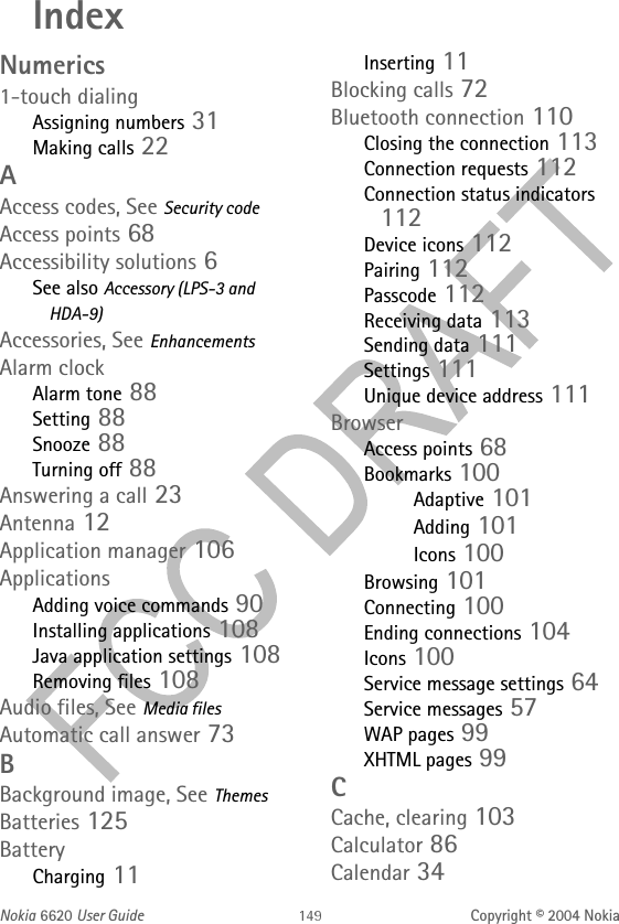 Nokia 6620 User Guide Copyright © 2004 NokiaIndexNumerics1-touch dialingAssigning numbers 31Making calls 22AAccess codes, See Security codeAccess points 68Accessibility solutions 6See also Accessory (LPS-3 and HDA-9)Accessories, See EnhancementsAlarm clockAlarm tone 88Setting 88Snooze 88Turning off 88Answering a call 23Antenna 12Application manager 106ApplicationsAdding voice commands 90Installing applications 108Java application settings 108Removing files 108Audio files, See Media filesAutomatic call answer 73BBackground image, See ThemesBatteries 125BatteryCharging 11Inserting 11Blocking calls 72Bluetooth connection 110Closing the connection 113Connection requests 112Connection status indicators 112Device icons 112Pairing 112Passcode 112Receiving data 113Sending data 111Settings 111Unique device address 111BrowserAccess points 68Bookmarks 100Adaptive 101Adding 101Icons 100Browsing 101Connecting 100Ending connections 104Icons 100Service message settings 64Service messages 57WAP pages 99XHTML pages 99CCache, clearing 103Calculator 86Calendar 34