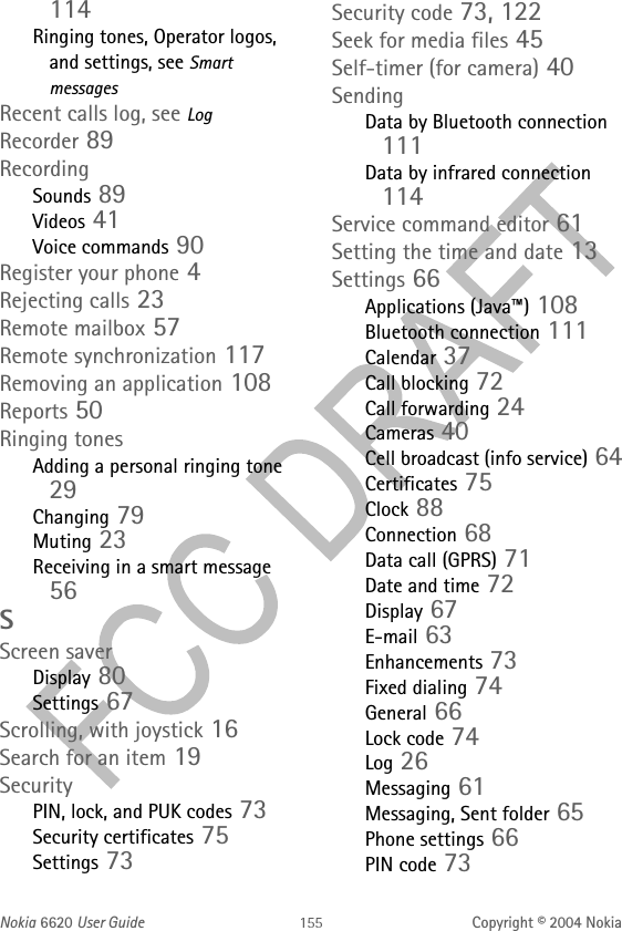 Nokia 6620 User Guide Copyright © 2004 Nokia114Ringing tones, Operator logos, and settings, see Smart messagesRecent calls log, see LogRecorder 89RecordingSounds 89Videos 41Voice commands 90Register your phone 4Rejecting calls 23Remote mailbox 57Remote synchronization 117Removing an application 108Reports 50Ringing tonesAdding a personal ringing tone 29Changing 79Muting 23Receiving in a smart message 56SScreen saverDisplay 80Settings 67Scrolling, with joystick 16Search for an item 19SecurityPIN, lock, and PUK codes 73Security certificates 75Settings 73Security code 73, 122Seek for media files 45Self-timer (for camera) 40SendingData by Bluetooth connection 111Data by infrared connection 114Service command editor 61Setting the time and date 13Settings 66Applications (Java™) 108Bluetooth connection 111Calendar 37Call blocking 72Call forwarding 24Cameras 40Cell broadcast (info service) 64Certificates 75Clock 88Connection 68Data call (GPRS) 71Date and time 72Display 67E-mail 63Enhancements 73Fixed dialing 74General 66Lock code 74Log 26Messaging 61Messaging, Sent folder 65Phone settings 66PIN code 73