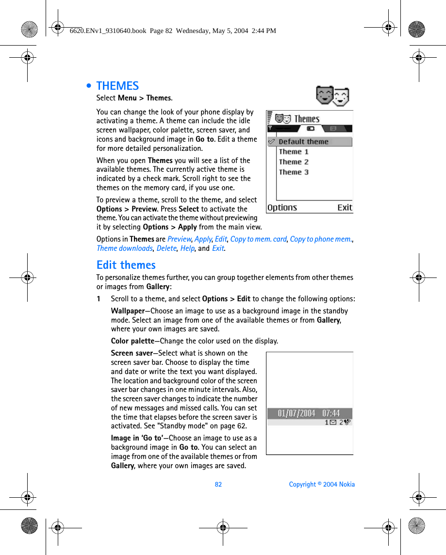 82 Copyright © 2004 Nokia • THEMESSelect Menu &gt; Themes.You can change the look of your phone display by activating a theme. A theme can include the idle screen wallpaper, color palette, screen saver, and icons and background image in Go to. Edit a theme for more detailed personalization.When you open Themes you will see a list of the available themes. The currently active theme is indicated by a check mark. Scroll right to see the themes on the memory card, if you use one.To preview a theme, scroll to the theme, and select Options &gt; Preview. Press Select to activate the theme. You can activate the theme without previewing it by selecting Options &gt; Apply from the main view.Options in Themes are Preview, Apply, Edit, Copy to mem. card, Copy to phone mem., Theme downloads, Delete, Help, and Exit.Edit themesTo personalize themes further, you can group together elements from other themes or images from Gallery: 1Scroll to a theme, and select Options &gt; Edit to change the following options:Wallpaper—Choose an image to use as a background image in the standby mode. Select an image from one of the available themes or from Gallery, where your own images are saved.Color palette—Change the color used on the display.Screen saver—Select what is shown on the screen saver bar. Choose to display the time and date or write the text you want displayed. The location and background color of the screen saver bar changes in one minute intervals. Also, the screen saver changes to indicate the number of new messages and missed calls. You can set the time that elapses before the screen saver is activated. See &quot;Standby mode&quot; on page 62. Image in ‘Go to’—Choose an image to use as a background image in Go to. You can select an image from one of the available themes or from Gallery, where your own images are saved.6620.ENv1_9310640.book  Page 82  Wednesday, May 5, 2004  2:44 PM