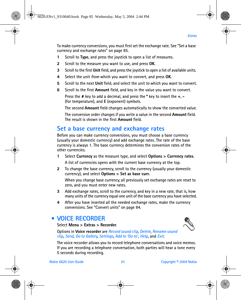 Nokia 6620 User Guide 85 Copyright © 2004 NokiaExtrasTo make currency conversions, you must first set the exchange rate. See &quot;Set a base currency and exchange rates&quot; on page 85. 1Scroll to Type, and press the joystick to open a list of measures. 2Scroll to the measure you want to use, and press OK.3Scroll to the first Unit field, and press the joystick to open a list of available units. 4Select the unit from which you want to convert, and press OK.5Scroll to the next Unit field, and select the unit to which you want to convert.6Scroll to the first Amount field, and key in the value you want to convert.Press the #key to add a decimal, and press the *key to insert the +, - (for temperature), and E (exponent) symbols.The second Amount field changes automatically to show the converted value.The conversion order changes if you write a value in the second Amount field. The result is shown in the first Amount field.Set a base currency and exchange ratesBefore you can make currency conversions, you must choose a base currency (usually your domestic currency) and add exchange rates. The rate of the base currency is always 1. The base currency determines the conversion rates of the other currencies.1Select Currency as the measure type, and select Options &gt; Currency rates.A list of currencies opens with the current base currency at the top.2To change the base currency, scroll to the currency (usually your domestic currency), and select Options &gt; Set as base curr.When you change base currency, all previously set exchange rates are reset to zero, and you must enter new rates.3Add exchange rates, scroll to the currency, and key in a new rate, that is, how many units of the currency equal one unit of the base currency you have selected.4After you have inserted all the needed exchange rates, make the currency conversions. See &quot;Convert units&quot; on page 84.  • VOICE RECORDERSelect Menu &gt; Extras &gt; Recorder.Options in Voice recorder are Record sound clip, Delete, Rename sound clip, Send, Go to Gallery, Settings, Add to ’Go to’, Help, and Exit.The voice recorder allows you to record telephone conversations and voice memos. If you are recording a telephone conversation, both parties will hear a tone every 5 seconds during recording.6620.ENv1_9310640.book  Page 85  Wednesday, May 5, 2004  2:44 PM