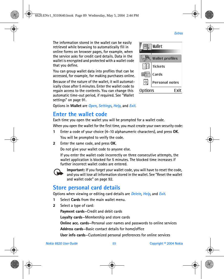 Nokia 6620 User Guide 89 Copyright © 2004 NokiaExtrasThe information stored in the wallet can be easily retrieved while browsing to automatically fill in online forms on browser pages, for example, when the service asks for credit card details. Data in the wallet is encrypted and protected with a wallet code that you define.You can group wallet data into profiles that can be accessed, for example, for making purchases online.Because of the nature of the wallet, it will automat-ically close after 5 minutes. Enter the wallet code to regain access to the contents. You can change this automatic time-out period, if required. See &quot;Wallet settings&quot; on page 91. Options in Wallet are Open, Settings, Help, and Exit.Enter the wallet codeEach time you open the wallet you will be prompted for a wallet code.When you open the wallet for the first time, you must create your own security code:1Enter a code of your choice (4–10 alphanumeric characters), and press OK.You will be prompted to verify the code.2Enter the same code, and press OK.Do not give your wallet code to anyone else.If you enter the wallet code incorrectly on three consecutive attempts, the wallet application is blocked for 5 minutes. The blocked time increases if further incorrect wallet codes are entered.Important: If you forget your wallet code, you will have to reset the code, and you will lose all information stored in the wallet. See &quot;Reset the wallet and wallet code&quot; on page 92. Store personal card detailsOptions when viewing or editing card details are Delete, Help, and Exit.1Select Cards from the main wallet menu.2Select a type of card:Payment cards—Credit and debit cardsLoyalty cards—Membership and store cardsOnline acc. cards—Personal user names and passwords to online servicesAddress cards—Basic contact details for home/officeUser info cards—Customized personal preferences for online services6620.ENv1_9310640.book  Page 89  Wednesday, May 5, 2004  2:44 PM