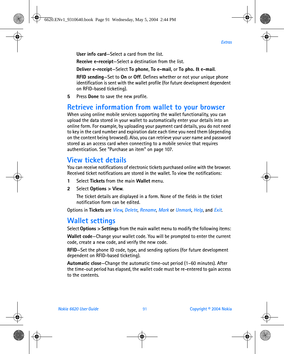 Nokia 6620 User Guide 91 Copyright © 2004 NokiaExtrasUser info card—Select a card from the list.Receive e-receipt—Select a destination from the list.Deliver e-receipt—Select To phone, To e-mail, or To pho. &amp; e-mail.RFID sending—Set to On or Off. Defines whether or not your unique phone identification is sent with the wallet profile (for future development dependent on RFID-based ticketing).5Press Done to save the new profile.Retrieve information from wallet to your browserWhen using online mobile services supporting the wallet functionality, you can upload the data stored in your wallet to automatically enter your details into an online form. For example, by uploading your payment card details, you do not need to key in the card number and expiration date each time you need them (depending on the content being browsed). Also, you can retrieve your user name and password stored as an access card when connecting to a mobile service that requires authentication. See &quot;Purchase an item&quot; on page 107. View ticket detailsYou can receive notifications of electronic tickets purchased online with the browser. Received ticket notifications are stored in the wallet. To view the notifications:1Select Tickets from the main Wallet menu.2Select Options &gt; View.The ticket details are displayed in a form. None of the fields in the ticket notification form can be edited.Options in Tickets are View, Delete, Rename, Mark or Unmark, Help, and Exit.Wallet settingsSelect Options &gt; Settings from the main wallet menu to modify the following items: Wallet code—Change your wallet code. You will be prompted to enter the current code, create a new code, and verify the new code.RFID—Set the phone ID code, type, and sending options (for future development dependent on RFID-based ticketing). Automatic close—Change the automatic time-out period (1–60 minutes). After the time-out period has elapsed, the wallet code must be re-entered to gain access to the contents.6620.ENv1_9310640.book  Page 91  Wednesday, May 5, 2004  2:44 PM