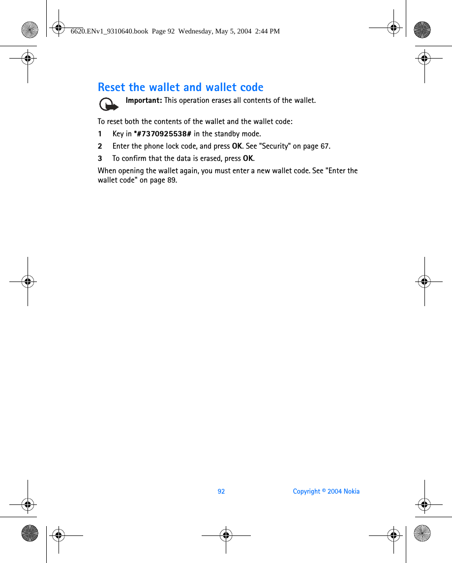 92 Copyright © 2004 NokiaReset the wallet and wallet codeImportant: This operation erases all contents of the wallet. To reset both the contents of the wallet and the wallet code:1Key in *#7370925538# in the standby mode.2Enter the phone lock code, and press OK. See &quot;Security&quot; on page 67. 3To confirm that the data is erased, press OK.When opening the wallet again, you must enter a new wallet code. See &quot;Enter the wallet code&quot; on page 89. 6620.ENv1_9310640.book  Page 92  Wednesday, May 5, 2004  2:44 PM