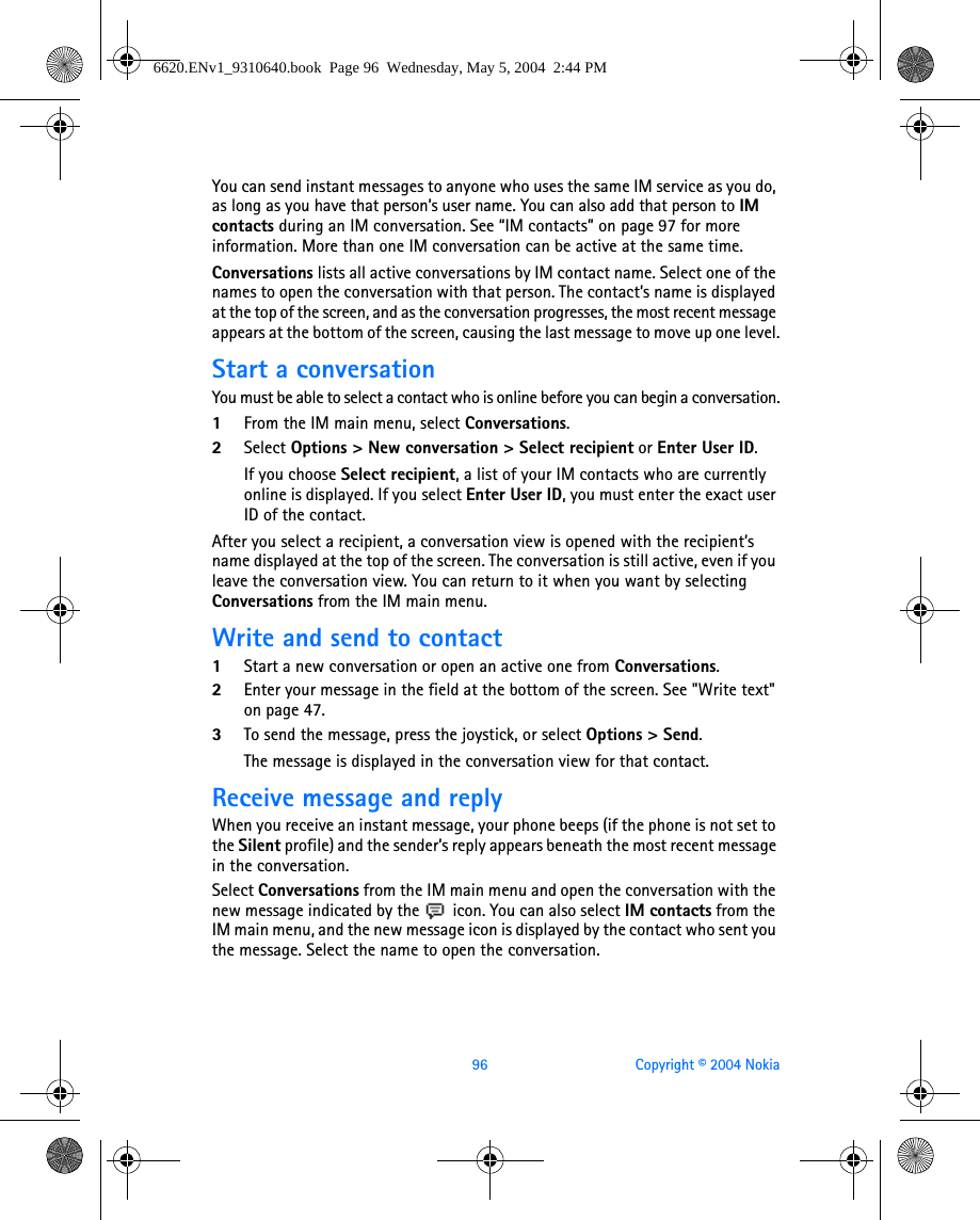 96 Copyright © 2004 NokiaYou can send instant messages to anyone who uses the same IM service as you do, as long as you have that person’s user name. You can also add that person to IM contacts during an IM conversation. See “IM contacts” on page 97 for more information. More than one IM conversation can be active at the same time.Conversations lists all active conversations by IM contact name. Select one of the names to open the conversation with that person. The contact’s name is displayed at the top of the screen, and as the conversation progresses, the most recent message appears at the bottom of the screen, causing the last message to move up one level.Start a conversationYou must be able to select a contact who is online before you can begin a conversation.1From the IM main menu, select Conversations.2Select Options &gt; New conversation &gt; Select recipient or Enter User ID.If you choose Select recipient, a list of your IM contacts who are currently online is displayed. If you select Enter User ID, you must enter the exact user ID of the contact.After you select a recipient, a conversation view is opened with the recipient’s name displayed at the top of the screen. The conversation is still active, even if you leave the conversation view. You can return to it when you want by selecting Conversations from the IM main menu.Write and send to contact1Start a new conversation or open an active one from Conversations.2Enter your message in the field at the bottom of the screen. See &quot;Write text&quot; on page 47. 3To send the message, press the joystick, or select Options &gt; Send.The message is displayed in the conversation view for that contact.Receive message and replyWhen you receive an instant message, your phone beeps (if the phone is not set to the Silent profile) and the sender’s reply appears beneath the most recent message in the conversation.Select Conversations from the IM main menu and open the conversation with the new message indicated by the   icon. You can also select IM contacts from the IM main menu, and the new message icon is displayed by the contact who sent you the message. Select the name to open the conversation.6620.ENv1_9310640.book  Page 96  Wednesday, May 5, 2004  2:44 PM