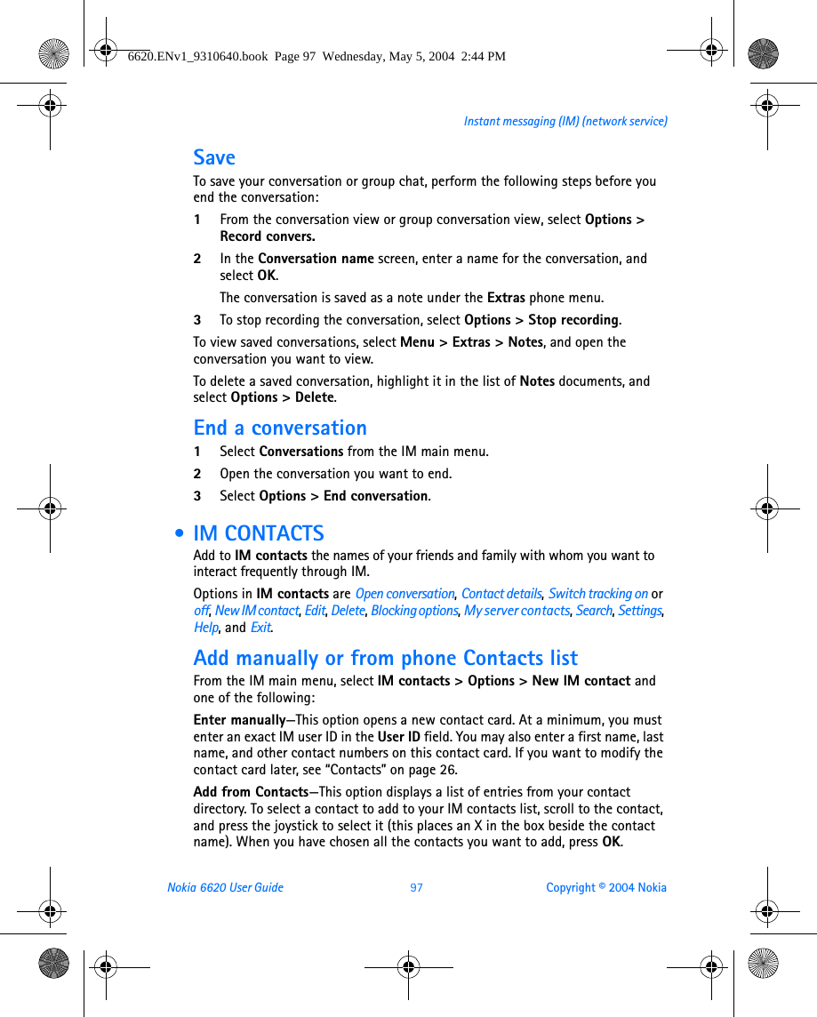 Nokia 6620 User Guide 97 Copyright © 2004 NokiaInstant messaging (IM) (network service)SaveTo save your conversation or group chat, perform the following steps before you end the conversation:1From the conversation view or group conversation view, select Options &gt; Record convers.2In the Conversation name screen, enter a name for the conversation, and select OK.The conversation is saved as a note under the Extras phone menu.3To stop recording the conversation, select Options &gt; Stop recording.To view saved conversations, select Menu &gt; Extras &gt; Notes, and open the conversation you want to view. To delete a saved conversation, highlight it in the list of Notes documents, and select Options &gt; Delete.End a conversation1Select Conversations from the IM main menu.2Open the conversation you want to end.3Select Options &gt; End conversation. •IM CONTACTSAdd to IM contacts the names of your friends and family with whom you want to interact frequently through IM.Options in IM contacts are Open conversation, Contact details, Switch tracking on or off, New IM contact, Edit, Delete, Blocking options, My server contacts, Search, Settings, Help, and Exit.Add manually or from phone Contacts listFrom the IM main menu, select IM contacts &gt; Options &gt; New IM contact and one of the following:Enter manually—This option opens a new contact card. At a minimum, you must enter an exact IM user ID in the User ID field. You may also enter a first name, last name, and other contact numbers on this contact card. If you want to modify the contact card later, see “Contacts” on page 26.Add from Contacts—This option displays a list of entries from your contact directory. To select a contact to add to your IM contacts list, scroll to the contact, and press the joystick to select it (this places an X in the box beside the contact name). When you have chosen all the contacts you want to add, press OK.6620.ENv1_9310640.book  Page 97  Wednesday, May 5, 2004  2:44 PM