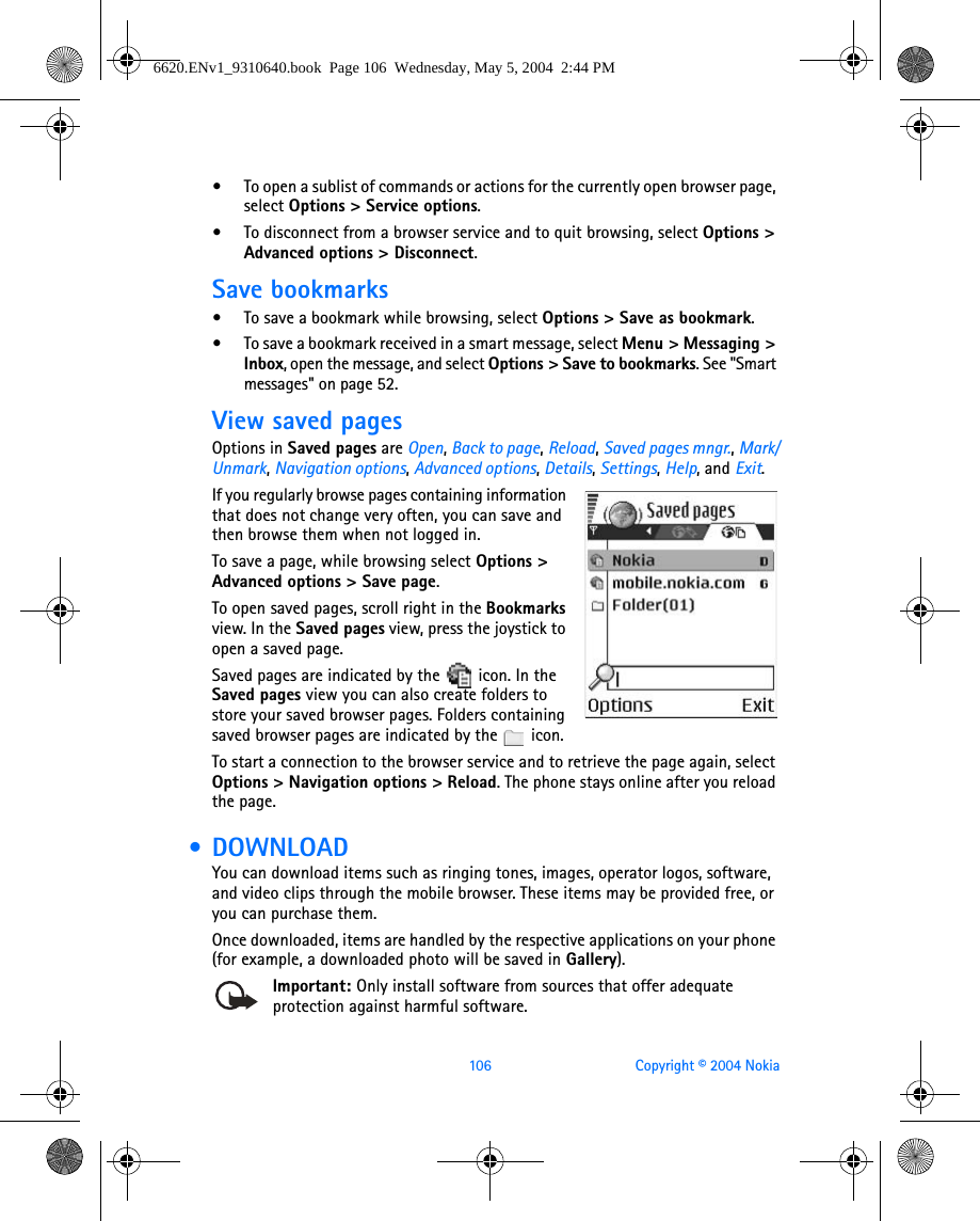 106 Copyright © 2004 Nokia•To open a sublist of commands or actions for the currently open browser page, select Options &gt; Service options.•To disconnect from a browser service and to quit browsing, select Options &gt; Advanced options &gt; Disconnect.Save bookmarks•To save a bookmark while browsing, select Options &gt; Save as bookmark.•To save a bookmark received in a smart message, select Menu &gt; Messaging &gt; Inbox, open the message, and select Options &gt; Save to bookmarks. See &quot;Smart messages&quot; on page 52. View saved pagesOptions in Saved pages are Open, Back to page, Reload, Saved pages mngr., Mark/Unmark, Navigation options, Advanced options, Details, Settings, Help, and Exit.If you regularly browse pages containing information that does not change very often, you can save and then browse them when not logged in.To save a page, while browsing select Options &gt; Advanced options &gt; Save page.To open saved pages, scroll right in the Bookmarks view. In the Saved pages view, press the joystick to open a saved page. Saved pages are indicated by the   icon. In the Saved pages view you can also create folders to store your saved browser pages. Folders containing saved browser pages are indicated by the   icon.To start a connection to the browser service and to retrieve the page again, select Options &gt; Navigation options &gt; Reload. The phone stays online after you reload the page. • DOWNLOADYou can download items such as ringing tones, images, operator logos, software, and video clips through the mobile browser. These items may be provided free, or you can purchase them.Once downloaded, items are handled by the respective applications on your phone (for example, a downloaded photo will be saved in Gallery).Important: Only install software from sources that offer adequate protection against harmful software.6620.ENv1_9310640.book  Page 106  Wednesday, May 5, 2004  2:44 PM
