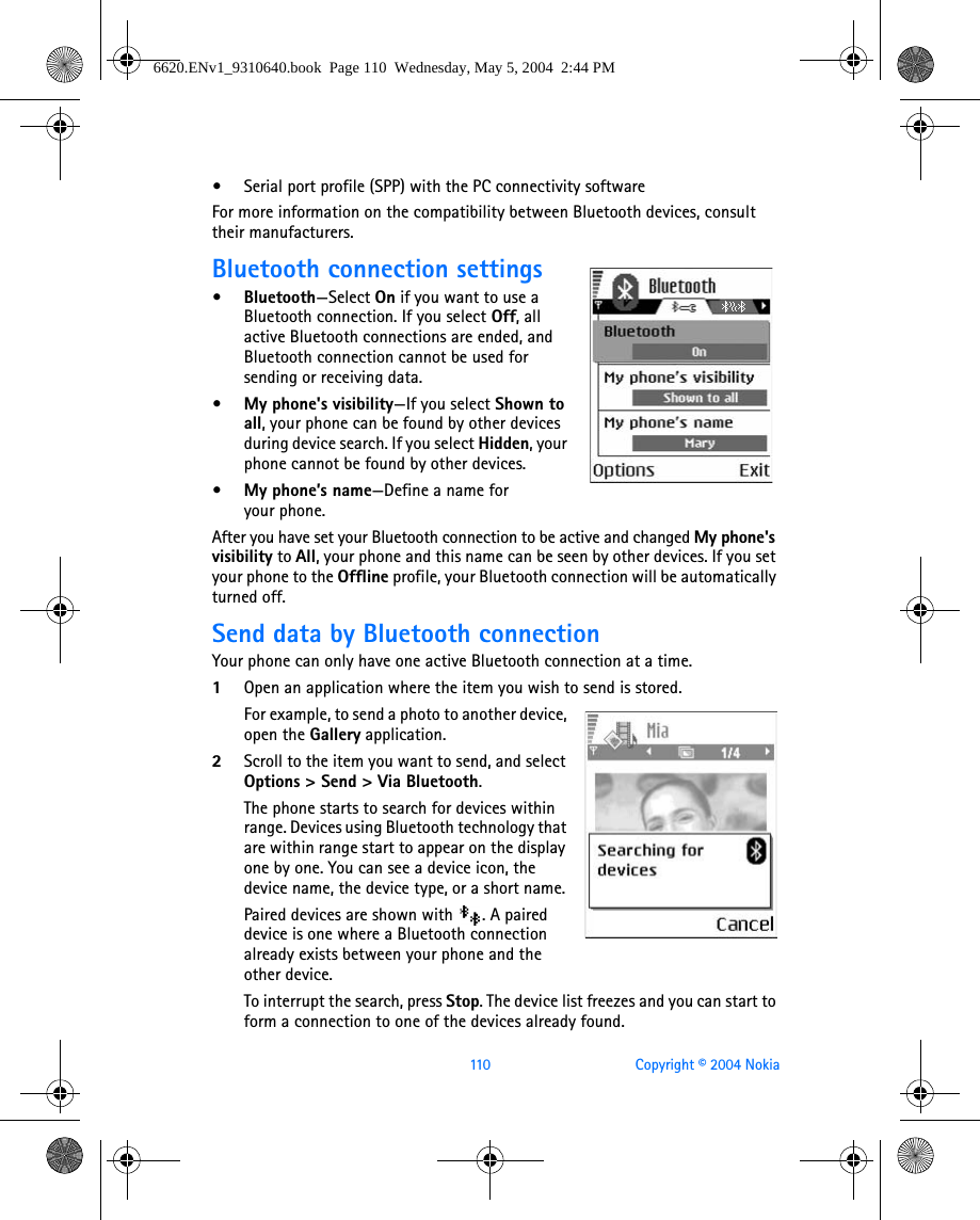 110 Copyright © 2004 Nokia•Serial port profile (SPP) with the PC connectivity softwareFor more information on the compatibility between Bluetooth devices, consult their manufacturers.Bluetooth connection settings•Bluetooth—Select On if you want to use a Bluetooth connection. If you select Off, all active Bluetooth connections are ended, and Bluetooth connection cannot be used for sending or receiving data.• My phone&apos;s visibility—If you select Shown to all, your phone can be found by other devices during device search. If you select Hidden, your phone cannot be found by other devices. • My phone’s name—Define a name for your phone. After you have set your Bluetooth connection to be active and changed My phone&apos;s visibility to All, your phone and this name can be seen by other devices. If you set your phone to the Offline profile, your Bluetooth connection will be automatically turned off.Send data by Bluetooth connectionYour phone can only have one active Bluetooth connection at a time.1Open an application where the item you wish to send is stored.For example, to send a photo to another device, open the Gallery application. 2Scroll to the item you want to send, and select Options &gt; Send &gt; Via Bluetooth.The phone starts to search for devices within range. Devices using Bluetooth technology that are within range start to appear on the display one by one. You can see a device icon, the device name, the device type, or a short name. Paired devices are shown with  . A paired device is one where a Bluetooth connection already exists between your phone and the other device.To interrupt the search, press Stop. The device list freezes and you can start to form a connection to one of the devices already found.6620.ENv1_9310640.book  Page 110  Wednesday, May 5, 2004  2:44 PM