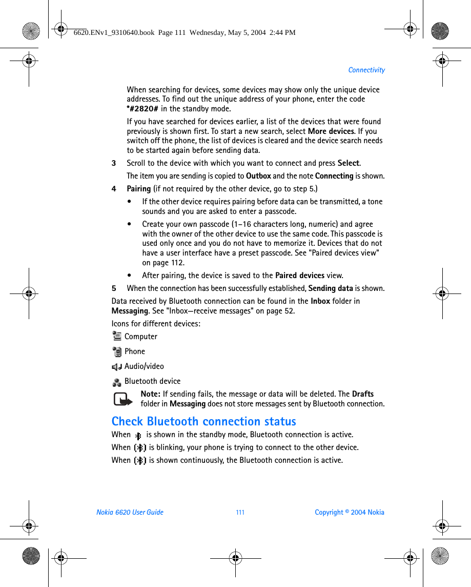 Nokia 6620 User Guide 111 Copyright © 2004 NokiaConnectivityWhen searching for devices, some devices may show only the unique device addresses. To find out the unique address of your phone, enter the code *#2820# in the standby mode.If you have searched for devices earlier, a list of the devices that were found previously is shown first. To start a new search, select More devices. If you switch off the phone, the list of devices is cleared and the device search needs to be started again before sending data.3Scroll to the device with which you want to connect and press Select.The item you are sending is copied to Outbox and the note Connecting is shown.4Pairing (if not required by the other device, go to step 5.)•If the other device requires pairing before data can be transmitted, a tone sounds and you are asked to enter a passcode.•Create your own passcode (1–16 characters long, numeric) and agree with the owner of the other device to use the same code. This passcode is used only once and you do not have to memorize it. Devices that do not have a user interface have a preset passcode. See &quot;Paired devices view&quot; on page 112. •After pairing, the device is saved to the Paired devices view.5When the connection has been successfully established, Sending data is shown.Data received by Bluetooth connection can be found in the Inbox folder in Messaging. See &quot;Inbox—receive messages&quot; on page 52. Icons for different devices:  Computer Phone Audio/video Bluetooth deviceNote: If sending fails, the message or data will be deleted. The Drafts folder in Messaging does not store messages sent by Bluetooth connection.Check Bluetooth connection statusWhen   is shown in the standby mode, Bluetooth connection is active.When   is blinking, your phone is trying to connect to the other device.When   is shown continuously, the Bluetooth connection is active.6620.ENv1_9310640.book  Page 111  Wednesday, May 5, 2004  2:44 PM