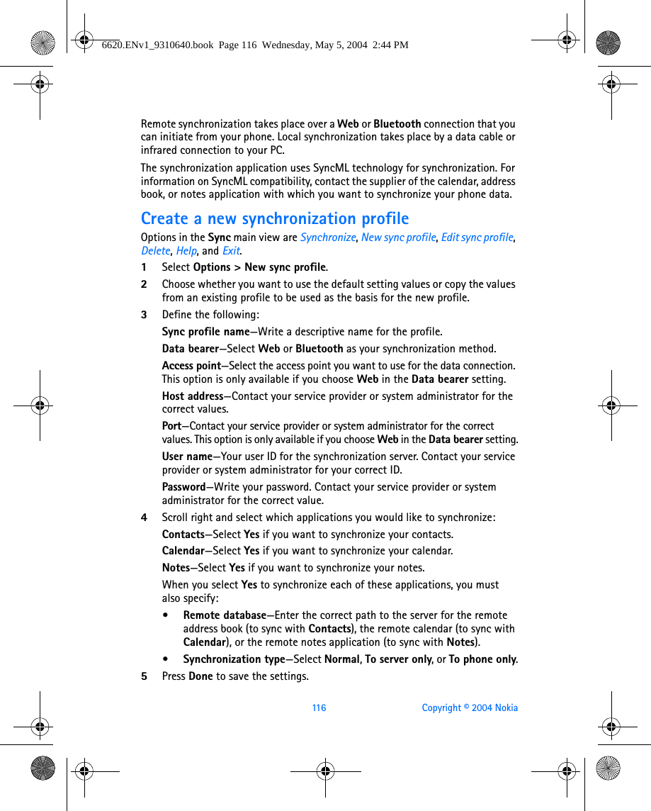 116 Copyright © 2004 NokiaRemote synchronization takes place over a Web or Bluetooth connection that you can initiate from your phone. Local synchronization takes place by a data cable or infrared connection to your PC.The synchronization application uses SyncML technology for synchronization. For information on SyncML compatibility, contact the supplier of the calendar, address book, or notes application with which you want to synchronize your phone data.Create a new synchronization profileOptions in the Sync main view are Synchronize, New sync profile, Edit sync profile, Delete, Help, and Exit.1Select Options &gt; New sync profile. 2Choose whether you want to use the default setting values or copy the values from an existing profile to be used as the basis for the new profile.3Define the following:Sync profile name—Write a descriptive name for the profile.Data bearer—Select Web or Bluetooth as your synchronization method.Access point—Select the access point you want to use for the data connection. This option is only available if you choose Web in the Data bearer setting.Host address—Contact your service provider or system administrator for the correct values.Port—Contact your service provider or system administrator for the correct values. This option is only available if you choose Web in the Data bearer setting.User name—Your user ID for the synchronization server. Contact your service provider or system administrator for your correct ID.Password—Write your password. Contact your service provider or system administrator for the correct value.4Scroll right and select which applications you would like to synchronize:Contacts—Select Yes if you want to synchronize your contacts.Calendar—Select Yes if you want to synchronize your calendar.Notes—Select Yes if you want to synchronize your notes.When you select Yes to synchronize each of these applications, you must also specify:• Remote database—Enter the correct path to the server for the remote address book (to sync with Contacts), the remote calendar (to sync with Calendar), or the remote notes application (to sync with Notes).•Synchronization type—Select Normal, To server only, or To phone only.5Press Done to save the settings. 6620.ENv1_9310640.book  Page 116  Wednesday, May 5, 2004  2:44 PM