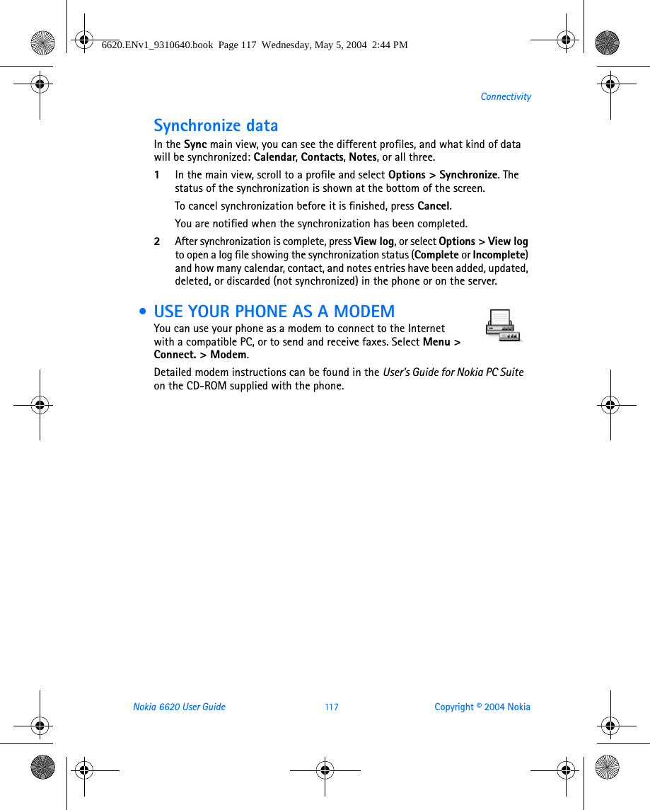 Nokia 6620 User Guide 11 7 Copyright © 2004 NokiaConnectivitySynchronize dataIn the Sync main view, you can see the different profiles, and what kind of data will be synchronized: Calendar, Contacts, Notes, or all three.1In the main view, scroll to a profile and select Options &gt; Synchronize. The status of the synchronization is shown at the bottom of the screen.To cancel synchronization before it is finished, press Cancel.You are notified when the synchronization has been completed.2After synchronization is complete, press View log, or select Options &gt; View log to open a log file showing the synchronization status (Complete or Incomplete) and how many calendar, contact, and notes entries have been added, updated, deleted, or discarded (not synchronized) in the phone or on the server. • USE YOUR PHONE AS A MODEMYou can use your phone as a modem to connect to the Internet with a compatible PC, or to send and receive faxes. Select Menu &gt; Connect. &gt; Modem.Detailed modem instructions can be found in the User’s Guide for Nokia PC Suite  on the CD-ROM supplied with the phone.6620.ENv1_9310640.book  Page 117  Wednesday, May 5, 2004  2:44 PM