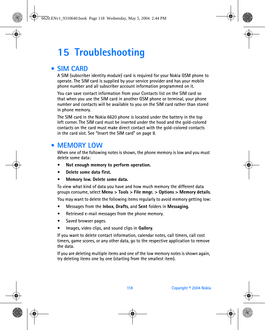 118 Copyright © 2004 Nokia15 Troubleshooting • SIM CARDA SIM (subscriber identity module) card is required for your Nokia GSM phone to operate. The SIM card is supplied by your service provider and has your mobile phone number and all subscriber account information programmed on it. You can save contact information from your Contacts list on the SIM card so that when you use the SIM card in another GSM phone or terminal, your phone number and contacts will be available to you on the SIM card rather than stored in phone memory.The SIM card in the Nokia 6620 phone is located under the battery in the top left corner. The SIM card must be inserted under the hood and the gold-colored contacts on the card must make direct contact with the gold-colored contacts in the card slot. See “Insert the SIM card” on page 8. •MEMORY LOWWhen one of the following notes is shown, the phone memory is low and you must delete some data:• Not enough memory to perform operation.• Delete some data first.• Memory low. Delete some data. To view what kind of data you have and how much memory the different data groups consume, select Menu &gt; Tools &gt; File mngr. &gt; Options &gt; Memory details.You may want to delete the following items regularly to avoid memory getting low:•Messages from the Inbox, Drafts, and Sent folders in Messaging.•Retrieved e-mail messages from the phone memory.•Saved browser pages.•Images, video clips, and sound clips in Gallery.If you want to delete contact information, calendar notes, call timers, call cost timers, game scores, or any other data, go to the respective application to remove the data.If you are deleting multiple items and one of the low memory notes is shown again, try deleting items one by one (starting from the smallest item).6620.ENv1_9310640.book  Page 118  Wednesday, May 5, 2004  2:44 PM