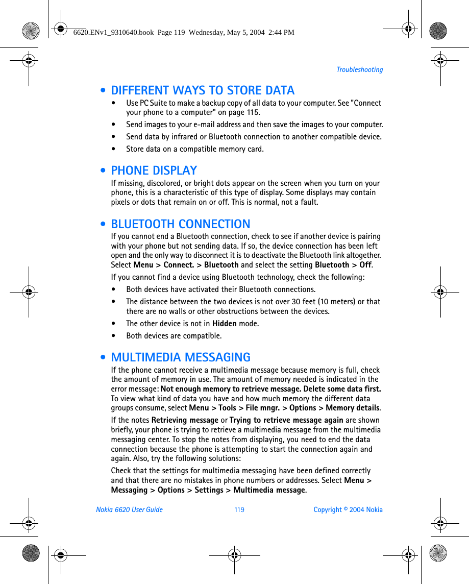 Nokia 6620 User Guide 11 9 Copyright © 2004 NokiaTroubleshooting • DIFFERENT WAYS TO STORE DATA•Use PC Suite to make a backup copy of all data to your computer. See &quot;Connect your phone to a computer&quot; on page 115. •Send images to your e-mail address and then save the images to your computer.•Send data by infrared or Bluetooth connection to another compatible device.•Store data on a compatible memory card. • PHONE DISPLAYIf missing, discolored, or bright dots appear on the screen when you turn on your phone, this is a characteristic of this type of display. Some displays may contain pixels or dots that remain on or off. This is normal, not a fault.  • BLUETOOTH CONNECTIONIf you cannot end a Bluetooth connection, check to see if another device is pairing with your phone but not sending data. If so, the device connection has been left open and the only way to disconnect it is to deactivate the Bluetooth link altogether. Select Menu &gt; Connect. &gt; Bluetooth and select the setting Bluetooth &gt; Off.If you cannot find a device using Bluetooth technology, check the following:•Both devices have activated their Bluetooth connections. •The distance between the two devices is not over 30 feet (10 meters) or that there are no walls or other obstructions between the devices.•The other device is not in Hidden mode.•Both devices are compatible. • MULTIMEDIA MESSAGINGIf the phone cannot receive a multimedia message because memory is full, check the amount of memory in use. The amount of memory needed is indicated in the error message: Not enough memory to retrieve message. Delete some data first. To view what kind of data you have and how much memory the different data groups consume, select Menu &gt; Tools &gt; File mngr. &gt; Options &gt; Memory details. If the notes Retrieving message or Trying to retrieve message again are shown briefly, your phone is trying to retrieve a multimedia message from the multimedia messaging center. To stop the notes from displaying, you need to end the data connection because the phone is attempting to start the connection again and again. Also, try the following solutions:Check that the settings for multimedia messaging have been defined correctly and that there are no mistakes in phone numbers or addresses. Select Menu &gt; Messaging &gt; Options &gt; Settings &gt; Multimedia message.6620.ENv1_9310640.book  Page 119  Wednesday, May 5, 2004  2:44 PM