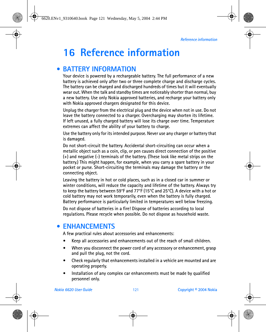 Nokia 6620 User Guide 121 Copyright © 2004 NokiaReference information16 Reference information • BATTERY INFORMATIONYour device is powered by a rechargeable battery. The full performance of a new battery is achieved only after two or three complete charge and discharge cycles. The battery can be charged and discharged hundreds of times but it will eventually wear out. When the talk and standby times are noticeably shorter than normal, buy a new battery. Use only Nokia approved batteries, and recharge your battery only with Nokia approved chargers designated for this device.Unplug the charger from the electrical plug and the device when not in use. Do not leave the battery connected to a charger. Overcharging may shorten its lifetime. If left unused, a fully charged battery will lose its charge over time. Temperature extremes can affect the ability of your battery to charge.Use the battery only for its intended purpose. Never use any charger or battery that is damaged.Do not short-circuit the battery. Accidental short-circuiting can occur when a metallic object such as a coin, clip, or pen causes direct connection of the positive (+) and negative (-) terminals of the battery. (These look like metal strips on the battery.) This might happen, for example, when you carry a spare battery in your pocket or purse. Short-circuiting the terminals may damage the battery or the connecting object.Leaving the battery in hot or cold places, such as in a closed car in summer or winter conditions, will reduce the capacity and lifetime of the battery. Always try to keep the battery between 59°F and 77°F (15°C and 25°C). A device with a hot or cold battery may not work temporarily, even when the battery is fully charged. Battery performance is particularly limited in temperatures well below freezing.Do not dispose of batteries in a fire! Dispose of batteries according to local regulations. Please recycle when possible. Do not dispose as household waste. •ENHANCEMENTSA few practical rules about accessories and enhancements:•Keep all accessories and enhancements out of the reach of small children.•When you disconnect the power cord of any accessory or enhancement, grasp and pull the plug, not the cord.•Check regularly that enhancements installed in a vehicle are mounted and are operating properly.•Installation of any complex car enhancements must be made by qualified personnel only.6620.ENv1_9310640.book  Page 121  Wednesday, May 5, 2004  2:44 PM