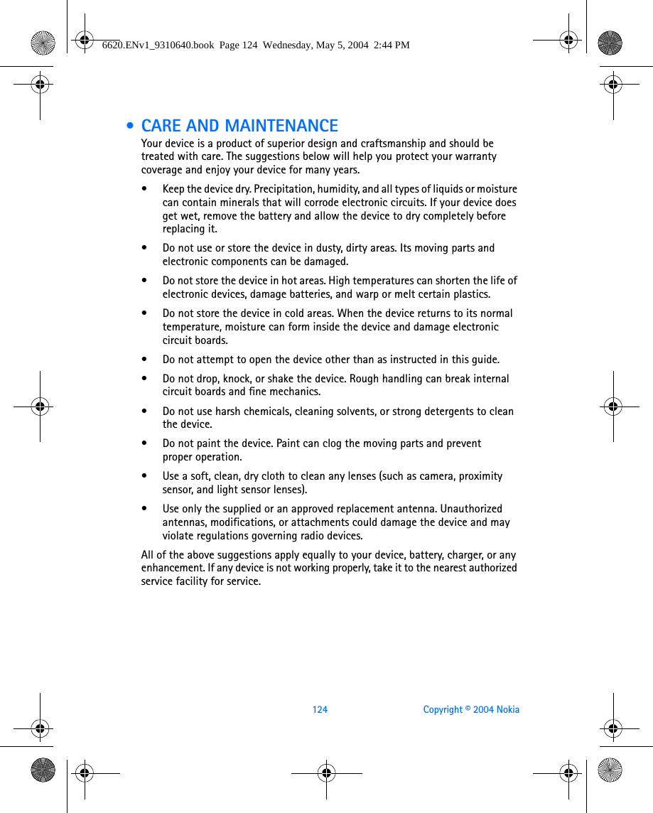 124 Copyright © 2004 Nokia • CARE AND MAINTENANCEYour device is a product of superior design and craftsmanship and should be treated with care. The suggestions below will help you protect your warranty coverage and enjoy your device for many years.• Keep the device dry. Precipitation, humidity, and all types of liquids or moisture can contain minerals that will corrode electronic circuits. If your device does get wet, remove the battery and allow the device to dry completely before replacing it.• Do not use or store the device in dusty, dirty areas. Its moving parts and electronic components can be damaged.• Do not store the device in hot areas. High temperatures can shorten the life of electronic devices, damage batteries, and warp or melt certain plastics.• Do not store the device in cold areas. When the device returns to its normal temperature, moisture can form inside the device and damage electronic circuit boards.• Do not attempt to open the device other than as instructed in this guide.• Do not drop, knock, or shake the device. Rough handling can break internal circuit boards and fine mechanics. • Do not use harsh chemicals, cleaning solvents, or strong detergents to clean the device. • Do not paint the device. Paint can clog the moving parts and prevent proper operation.• Use a soft, clean, dry cloth to clean any lenses (such as camera, proximity sensor, and light sensor lenses).• Use only the supplied or an approved replacement antenna. Unauthorized antennas, modifications, or attachments could damage the device and may violate regulations governing radio devices.All of the above suggestions apply equally to your device, battery, charger, or any enhancement. If any device is not working properly, take it to the nearest authorized service facility for service.6620.ENv1_9310640.book  Page 124  Wednesday, May 5, 2004  2:44 PM