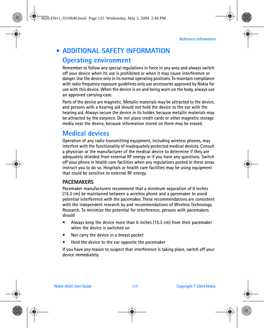 Nokia 6620 User Guide 125 Copyright © 2004 NokiaReference information • ADDITIONAL SAFETY INFORMATIONOperating environmentRemember to follow any special regulations in force in any area and always switch off your device when its use is prohibited or when it may cause interference or danger. Use the device only in its normal operating positions. To maintain compliance with radio frequency exposure guidelines only use accessories approved by Nokia for use with this device. When the device is on and being worn on the body, always use an approved carrying case. Parts of the device are magnetic. Metallic materials may be attracted to the device, and persons with a hearing aid should not hold the device to the ear with the hearing aid. Always secure the device in its holder, because metallic materials may be attracted by the earpiece. Do not place credit cards or other magnetic storage media near the device, because information stored on them may be erased.Medical devicesOperation of any radio transmitting equipment, including wireless phones, may interfere with the functionality of inadequately protected medical devices. Consult a physician or the manufacturer of the medical device to determine if they are adequately shielded from external RF energy or if you have any questions. Switch off your phone in health care facilities when any regulations posted in these areas instruct you to do so. Hospitals or health care facilities may be using equipment that could be sensitive to external RF energy.PACEMAKERSPacemaker manufacturers recommend that a minimum separation of 6 inches (15.3 cm) be maintained between a wireless phone and a pacemaker to avoid potential interference with the pacemaker. These recommendations are consistent with the independent research by and recommendations of Wireless Technology Research. To minimize the potential for interference, persons with pacemakers should•Always keep the device more than 6 inches (15.3 cm) from their pacemaker when the device is switched on•Not carry the device in a breast pocket•Hold the device to the ear opposite the pacemakerIf you have any reason to suspect that interference is taking place, switch off your device immediately.6620.ENv1_9310640.book  Page 125  Wednesday, May 5, 2004  2:44 PM