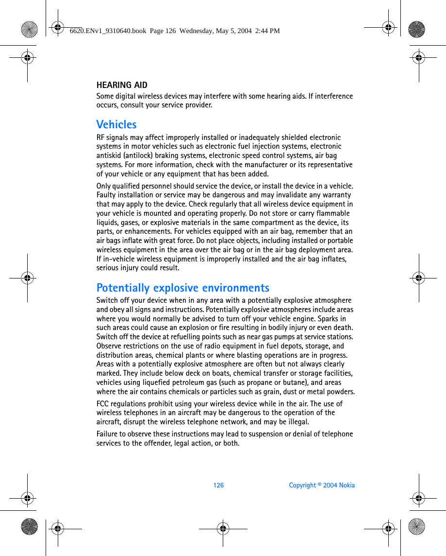 126 Copyright © 2004 NokiaHEARING AIDSome digital wireless devices may interfere with some hearing aids. If interference occurs, consult your service provider.VehiclesRF signals may affect improperly installed or inadequately shielded electronic systems in motor vehicles such as electronic fuel injection systems, electronic antiskid (antilock) braking systems, electronic speed control systems, air bag systems. For more information, check with the manufacturer or its representative of your vehicle or any equipment that has been added.Only qualified personnel should service the device, or install the device in a vehicle. Faulty installation or service may be dangerous and may invalidate any warranty that may apply to the device. Check regularly that all wireless device equipment in your vehicle is mounted and operating properly. Do not store or carry flammable liquids, gases, or explosive materials in the same compartment as the device, its parts, or enhancements. For vehicles equipped with an air bag, remember that an air bags inflate with great force. Do not place objects, including installed or portable wireless equipment in the area over the air bag or in the air bag deployment area. If in-vehicle wireless equipment is improperly installed and the air bag inflates, serious injury could result.Potentially explosive environmentsSwitch off your device when in any area with a potentially explosive atmosphere and obey all signs and instructions. Potentially explosive atmospheres include areas where you would normally be advised to turn off your vehicle engine. Sparks in such areas could cause an explosion or fire resulting in bodily injury or even death. Switch off the device at refuelling points such as near gas pumps at service stations. Observe restrictions on the use of radio equipment in fuel depots, storage, and distribution areas, chemical plants or where blasting operations are in progress. Areas with a potentially explosive atmosphere are often but not always clearly marked. They include below deck on boats, chemical transfer or storage facilities, vehicles using liquefied petroleum gas (such as propane or butane), and areas where the air contains chemicals or particles such as grain, dust or metal powders.FCC regulations prohibit using your wireless device while in the air. The use of wireless telephones in an aircraft may be dangerous to the operation of the aircraft, disrupt the wireless telephone network, and may be illegal.Failure to observe these instructions may lead to suspension or denial of telephone services to the offender, legal action, or both.6620.ENv1_9310640.book  Page 126  Wednesday, May 5, 2004  2:44 PM