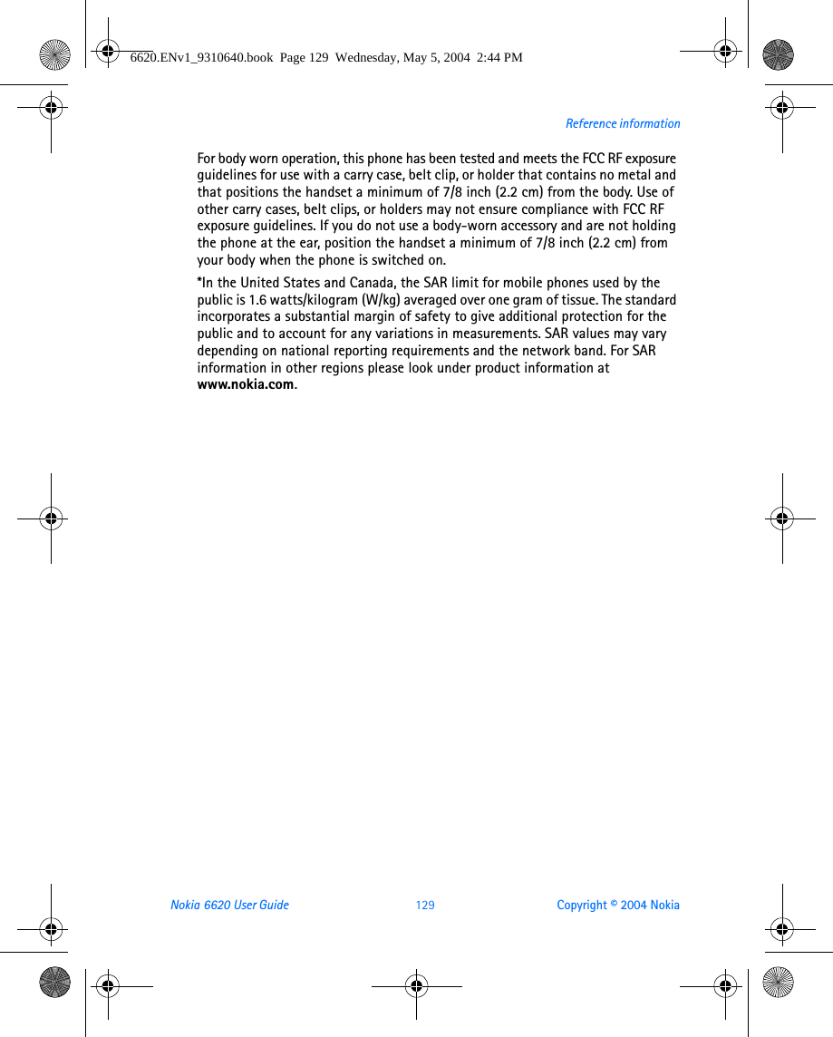 Nokia 6620 User Guide 129 Copyright © 2004 NokiaReference informationFor body worn operation, this phone has been tested and meets the FCC RF exposure guidelines for use with a carry case, belt clip, or holder that contains no metal and that positions the handset a minimum of 7/8 inch (2.2 cm) from the body. Use of other carry cases, belt clips, or holders may not ensure compliance with FCC RF exposure guidelines. If you do not use a body-worn accessory and are not holding the phone at the ear, position the handset a minimum of 7/8 inch (2.2 cm) from your body when the phone is switched on.*In the United States and Canada, the SAR limit for mobile phones used by the public is 1.6 watts/kilogram (W/kg) averaged over one gram of tissue. The standard incorporates a substantial margin of safety to give additional protection for the public and to account for any variations in measurements. SAR values may vary depending on national reporting requirements and the network band. For SAR information in other regions please look under product information at www.nokia.com.6620.ENv1_9310640.book  Page 129  Wednesday, May 5, 2004  2:44 PM