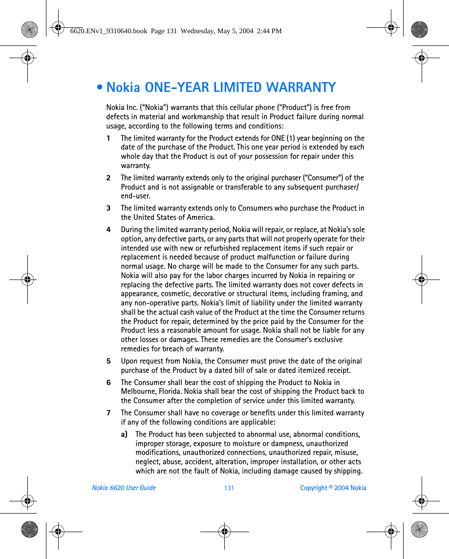 Nokia 6620 User Guide 131 Copyright © 2004 Nokia • Nokia ONE-YEAR LIMITED WARRANTY Nokia Inc. (“Nokia”) warrants that this cellular phone (“Product”) is free from defects in material and workmanship that result in Product failure during normal usage, according to the following terms and conditions:1The limited warranty for the Product extends for ONE (1) year beginning on the date of the purchase of the Product. This one year period is extended by each whole day that the Product is out of your possession for repair under this warranty.2The limited warranty extends only to the original purchaser (“Consumer”) of the Product and is not assignable or transferable to any subsequent purchaser/end-user.3The limited warranty extends only to Consumers who purchase the Product in the United States of America.4During the limited warranty period, Nokia will repair, or replace, at Nokia’s sole option, any defective parts, or any parts that will not properly operate for their intended use with new or refurbished replacement items if such repair or replacement is needed because of product malfunction or failure during normal usage. No charge will be made to the Consumer for any such parts. Nokia will also pay for the labor charges incurred by Nokia in repairing or replacing the defective parts. The limited warranty does not cover defects in appearance, cosmetic, decorative or structural items, including framing, and any non-operative parts. Nokia’s limit of liability under the limited warranty shall be the actual cash value of the Product at the time the Consumer returns the Product for repair, determined by the price paid by the Consumer for the Product less a reasonable amount for usage. Nokia shall not be liable for any other losses or damages. These remedies are the Consumer’s exclusive remedies for breach of warranty.5Upon request from Nokia, the Consumer must prove the date of the original purchase of the Product by a dated bill of sale or dated itemized receipt.6The Consumer shall bear the cost of shipping the Product to Nokia in Melbourne, Florida. Nokia shall bear the cost of shipping the Product back to the Consumer after the completion of service under this limited warranty.7The Consumer shall have no coverage or benefits under this limited warranty if any of the following conditions are applicable:a) The Product has been subjected to abnormal use, abnormal conditions, improper storage, exposure to moisture or dampness, unauthorized modifications, unauthorized connections, unauthorized repair, misuse, neglect, abuse, accident, alteration, improper installation, or other acts which are not the fault of Nokia, including damage caused by shipping.6620.ENv1_9310640.book  Page 131  Wednesday, May 5, 2004  2:44 PM