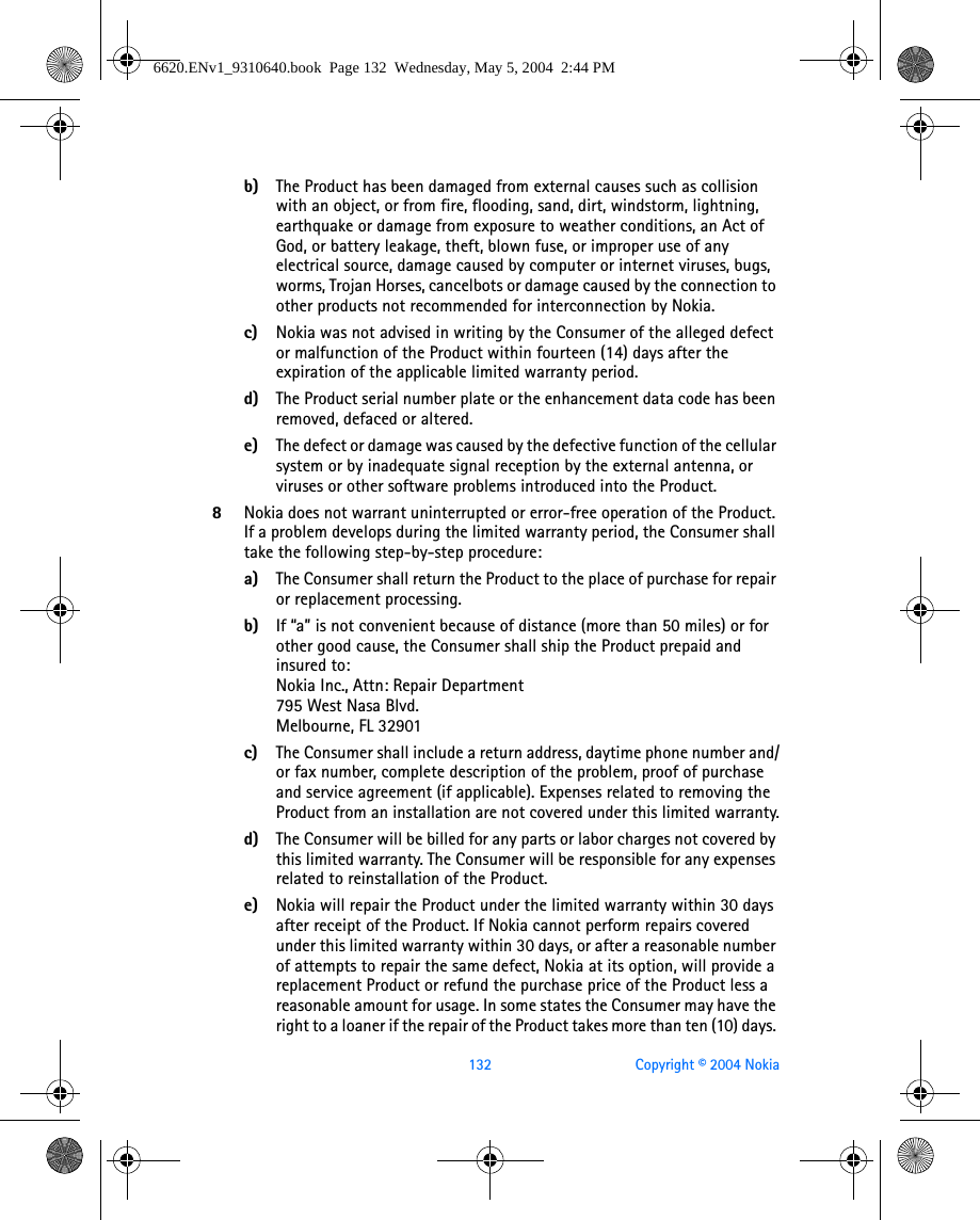 132 Copyright © 2004 Nokiab) The Product has been damaged from external causes such as collision with an object, or from fire, flooding, sand, dirt, windstorm, lightning, earthquake or damage from exposure to weather conditions, an Act of God, or battery leakage, theft, blown fuse, or improper use of any electrical source, damage caused by computer or internet viruses, bugs, worms, Trojan Horses, cancelbots or damage caused by the connection to other products not recommended for interconnection by Nokia.c) Nokia was not advised in writing by the Consumer of the alleged defect or malfunction of the Product within fourteen (14) days after the expiration of the applicable limited warranty period.d) The Product serial number plate or the enhancement data code has been removed, defaced or altered.e) The defect or damage was caused by the defective function of the cellular system or by inadequate signal reception by the external antenna, or viruses or other software problems introduced into the Product.8Nokia does not warrant uninterrupted or error-free operation of the Product. If a problem develops during the limited warranty period, the Consumer shall take the following step-by-step procedure:a) The Consumer shall return the Product to the place of purchase for repair or replacement processing.b) If “a” is not convenient because of distance (more than 50 miles) or for other good cause, the Consumer shall ship the Product prepaid and insured to:Nokia Inc., Attn: Repair Department795 West Nasa Blvd. Melbourne, FL 32901c) The Consumer shall include a return address, daytime phone number and/or fax number, complete description of the problem, proof of purchase and service agreement (if applicable). Expenses related to removing the Product from an installation are not covered under this limited warranty.d) The Consumer will be billed for any parts or labor charges not covered by this limited warranty. The Consumer will be responsible for any expenses related to reinstallation of the Product.e) Nokia will repair the Product under the limited warranty within 30 days after receipt of the Product. If Nokia cannot perform repairs covered under this limited warranty within 30 days, or after a reasonable number of attempts to repair the same defect, Nokia at its option, will provide a replacement Product or refund the purchase price of the Product less a reasonable amount for usage. In some states the Consumer may have the right to a loaner if the repair of the Product takes more than ten (10) days. 6620.ENv1_9310640.book  Page 132  Wednesday, May 5, 2004  2:44 PM