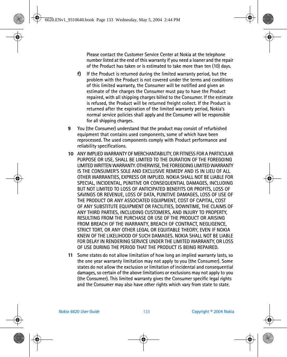 Nokia 6620 User Guide 133 Copyright © 2004 NokiaPlease contact the Customer Service Center at Nokia at the telephone number listed at the end of this warranty if you need a loaner and the repair of the Product has taken or is estimated to take more than ten (10) days.f) If the Product is returned during the limited warranty period, but the problem with the Product is not covered under the terms and conditions of this limited warranty, the Consumer will be notified and given an estimate of the charges the Consumer must pay to have the Product repaired, with all shipping charges billed to the Consumer. If the estimate is refused, the Product will be returned freight collect. If the Product is returned after the expiration of the limited warranty period, Nokia’s normal service policies shall apply and the Consumer will be responsible for all shipping charges.9You (the Consumer) understand that the product may consist of refurbished equipment that contains used components, some of which have been reprocessed. The used components comply with Product performance and reliability specifications.10 ANY IMPLIED WARRANTY OF MERCHANTABILITY, OR FITNESS FOR A PARTICULAR PURPOSE OR USE, SHALL BE LIMITED TO THE DURATION OF THE FOREGOING LIMITED WRITTEN WARRANTY. OTHERWISE, THE FOREGOING LIMITED WARRANTY IS THE CONSUMER’S SOLE AND EXCLUSIVE REMEDY AND IS IN LIEU OF ALL OTHER WARRANTIES, EXPRESS OR IMPLIED. NOKIA SHALL NOT BE LIABLE FOR SPECIAL, INCIDENTAL, PUNITIVE OR CONSEQUENTIAL DAMAGES, INCLUDING BUT NOT LIMITED TO LOSS OF ANTICIPATED BENEFITS OR PROFITS, LOSS OF SAVINGS OR REVENUE, LOSS OF DATA, PUNITIVE DAMAGES, LOSS OF USE OF THE PRODUCT OR ANY ASSOCIATED EQUIPMENT, COST OF CAPITAL, COST OF ANY SUBSTITUTE EQUIPMENT OR FACILITIES, DOWNTIME, THE CLAIMS OF ANY THIRD PARTIES, INCLUDING CUSTOMERS, AND INJURY TO PROPERTY, RESULTING FROM THE PURCHASE OR USE OF THE PRODUCT OR ARISING FROM BREACH OF THE WARRANTY, BREACH OF CONTRACT, NEGLIGENCE, STRICT TORT, OR ANY OTHER LEGAL OR EQUITABLE THEORY, EVEN IF NOKIA KNEW OF THE LIKELIHOOD OF SUCH DAMAGES. NOKIA SHALL NOT BE LIABLE FOR DELAY IN RENDERING SERVICE UNDER THE LIMITED WARRANTY, OR LOSS OF USE DURING THE PERIOD THAT THE PRODUCT IS BEING REPAIRED.11 Some states do not allow limitation of how long an implied warranty lasts, so the one year warranty limitation may not apply to you (the Consumer). Some states do not allow the exclusion or limitation of incidental and consequential damages, so certain of the above limitations or exclusions may not apply to you (the Consumer). This limited warranty gives the Consumer specific legal rights and the Consumer may also have other rights which vary from state to state.6620.ENv1_9310640.book  Page 133  Wednesday, May 5, 2004  2:44 PM