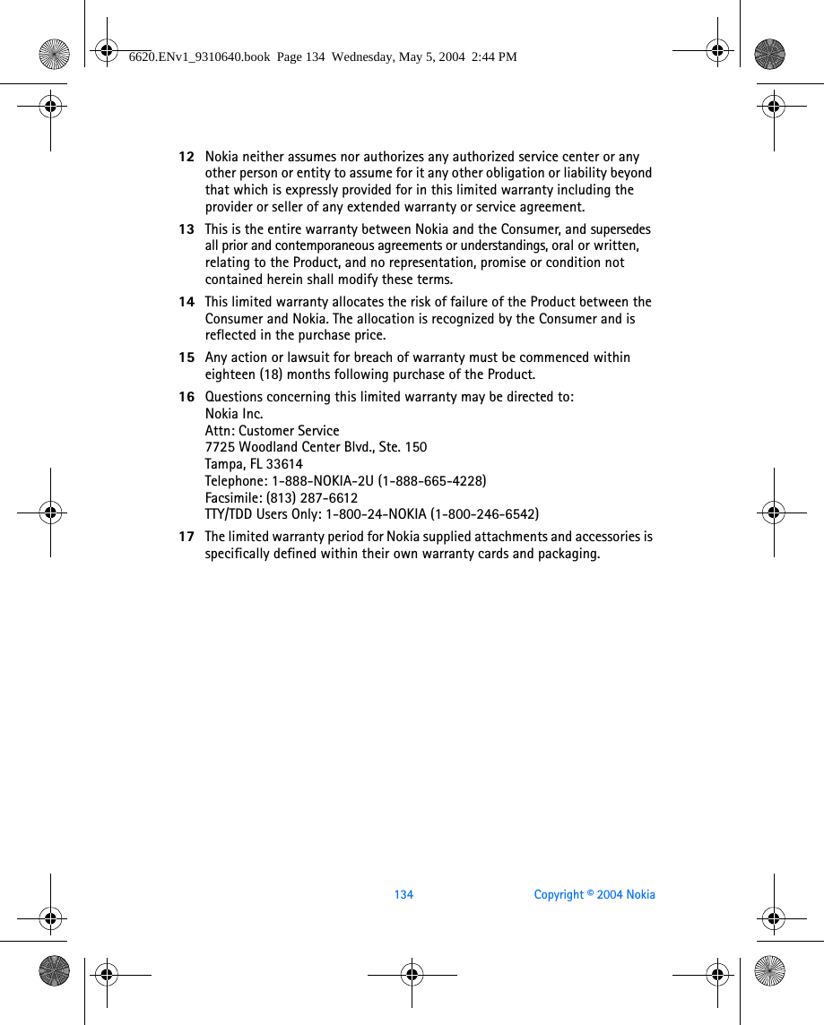 134 Copyright © 2004 Nokia12 Nokia neither assumes nor authorizes any authorized service center or any other person or entity to assume for it any other obligation or liability beyond that which is expressly provided for in this limited warranty including the provider or seller of any extended warranty or service agreement.13 This is the entire warranty between Nokia and the Consumer, and supersedes all prior and contemporaneous agreements or understandings, oral or written, relating to the Product, and no representation, promise or condition not contained herein shall modify these terms.14 This limited warranty allocates the risk of failure of the Product between the Consumer and Nokia. The allocation is recognized by the Consumer and is reflected in the purchase price.15 Any action or lawsuit for breach of warranty must be commenced within eighteen (18) months following purchase of the Product.16 Questions concerning this limited warranty may be directed to: Nokia Inc. Attn: Customer Service7725 Woodland Center Blvd., Ste. 150Tampa, FL 33614Telephone: 1-888-NOKIA-2U (1-888-665-4228)Facsimile: (813) 287-6612TTY/TDD Users Only: 1-800-24-NOKIA (1-800-246-6542)17 The limited warranty period for Nokia supplied attachments and accessories is specifically defined within their own warranty cards and packaging. 6620.ENv1_9310640.book  Page 134  Wednesday, May 5, 2004  2:44 PM