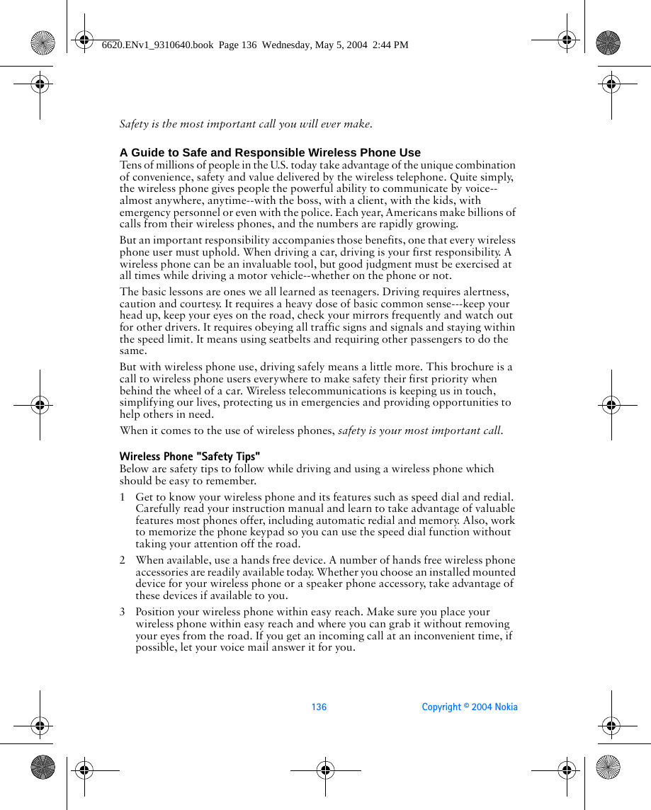 136 Copyright © 2004 NokiaSafety is the most important call you will ever make.A Guide to Safe and Responsible Wireless Phone UseTens of millions of people in the U.S. today take advantage of the unique combination of convenience, safety and value delivered by the wireless telephone. Quite simply, the wireless phone gives people the powerful ability to communicate by voice--almost anywhere, anytime--with the boss, with a client, with the kids, with emergency personnel or even with the police. Each year, Americans make billions of calls from their wireless phones, and the numbers are rapidly growing.But an important responsibility accompanies those benefits, one that every wireless phone user must uphold. When driving a car, driving is your first responsibility. A wireless phone can be an invaluable tool, but good judgment must be exercised at all times while driving a motor vehicle--whether on the phone or not.The basic lessons are ones we all learned as teenagers. Driving requires alertness, caution and courtesy. It requires a heavy dose of basic common sense---keep your head up, keep your eyes on the road, check your mirrors frequently and watch out for other drivers. It requires obeying all traffic signs and signals and staying within the speed limit. It means using seatbelts and requiring other passengers to do the same.But with wireless phone use, driving safely means a little more. This brochure is a call to wireless phone users everywhere to make safety their first priority when behind the wheel of a car. Wireless telecommunications is keeping us in touch, simplifying our lives, protecting us in emergencies and providing opportunities to help others in need. When it comes to the use of wireless phones, safety is your most important call.   Wireless Phone &quot;Safety Tips&quot;Below are safety tips to follow while driving and using a wireless phone which should be easy to remember. 1 Get to know your wireless phone and its features such as speed dial and redial. Carefully read your instruction manual and learn to take advantage of valuable features most phones offer, including automatic redial and memory. Also, work to memorize the phone keypad so you can use the speed dial function without taking your attention off the road.2 When available, use a hands free device. A number of hands free wireless phone accessories are readily available today. Whether you choose an installed mounted device for your wireless phone or a speaker phone accessory, take advantage of these devices if available to you.3 Position your wireless phone within easy reach. Make sure you place your wireless phone within easy reach and where you can grab it without removing your eyes from the road. If you get an incoming call at an inconvenient time, if possible, let your voice mail answer it for you.6620.ENv1_9310640.book  Page 136  Wednesday, May 5, 2004  2:44 PM
