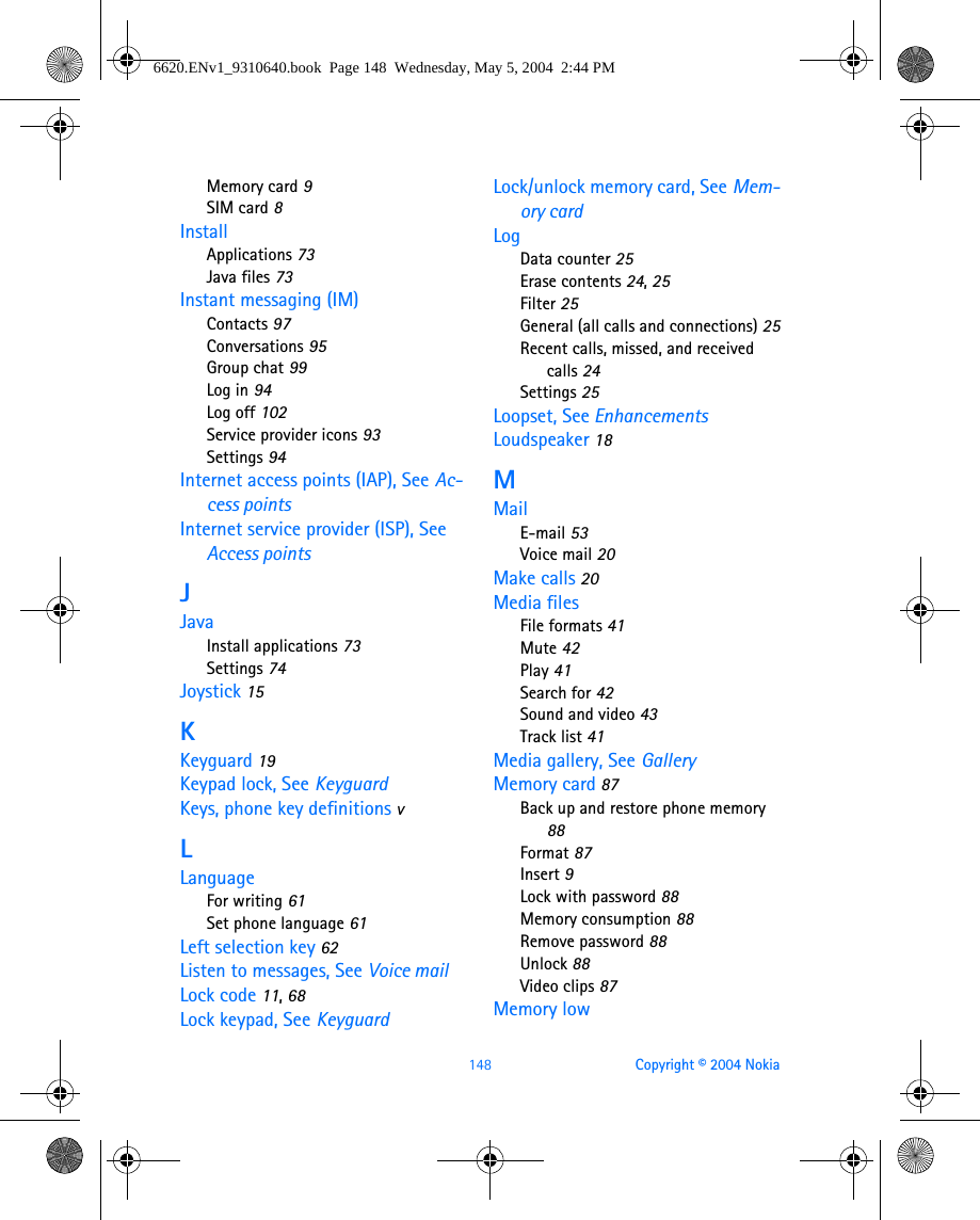 148 Copyright © 2004 NokiaMemory card 9SIM card 8InstallApplications 73Java files 73Instant messaging (IM)Contacts 97Conversations 95Group chat 99Log in 94Log off 102Service provider icons 93Settings 94Internet access points (IAP), See Ac-cess pointsInternet service provider (ISP), See Access pointsJJavaInstall applications 73Settings 74Joystick 15KKeyguard 19Keypad lock, See KeyguardKeys, phone key definitions vLLanguageFor writing 61Set phone language 61Left selection key 62Listen to messages, See Voice mailLock code 11, 68Lock keypad, See KeyguardLock/unlock memory card, See Mem-ory cardLogData counter 25Erase contents 24, 25Filter 25General (all calls and connections) 25Recent calls, missed, and received calls 24Settings 25Loopset, See EnhancementsLoudspeaker 18MMailE-mail 53Voice mail 20Make calls 20Media filesFile formats 41Mute 42Play 41Search for 42Sound and video 43Track list 41Media gallery, See GalleryMemory card 87Back up and restore phone memory 88Format 87Insert 9Lock with password 88Memory consumption 88Remove password 88Unlock 88Video clips 87Memory low6620.ENv1_9310640.book  Page 148  Wednesday, May 5, 2004  2:44 PM