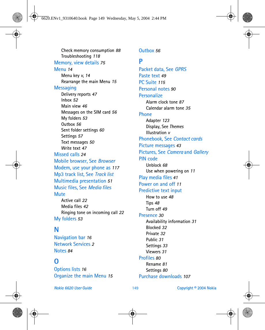 Nokia 6620 User Guide 149 Copyright © 2004 NokiaCheck memory consumption 88Troubleshooting 118Memory, view details 75Menu 14Menu key v, 14Rearrange the main Menu 15MessagingDelivery reports 47Inbox 52Main view 46Messages on the SIM card 56My folders 53Outbox 56Sent folder settings 60Settings 57Text messages 50Write text 47Missed calls 24Mobile browser, See BrowserModem, use your phone as 117Mp3 track list, See Track listMultimedia presentation 51Music files, See Media filesMuteActive call 22Media files 42Ringing tone on incoming call 22My folders 53NNavigation bar 16Network Services 2Notes 84OOptions lists 16Organize the main Menu 15Outbox 56PPacket data, See GPRSPaste text 49PC Suite 115Personal notes 90PersonalizeAlarm clock tone 87Calendar alarm tone 35PhoneAdapter 123Display, See ThemesIllustration vPhonebook, See Contact cardsPicture messages 43Pictures, See Camera and GalleryPIN codeUnblock 68Use when powering on 11Play media files 41Power on and off 11Predictive text inputHow to use 48Tips 48Turn off 49Presence 30Availability information 31Blocked 32Private 32Public 31Settings 33Viewers 31Profiles 80Rename 81Settings 80Purchase downloads 1076620.ENv1_9310640.book  Page 149  Wednesday, May 5, 2004  2:44 PM