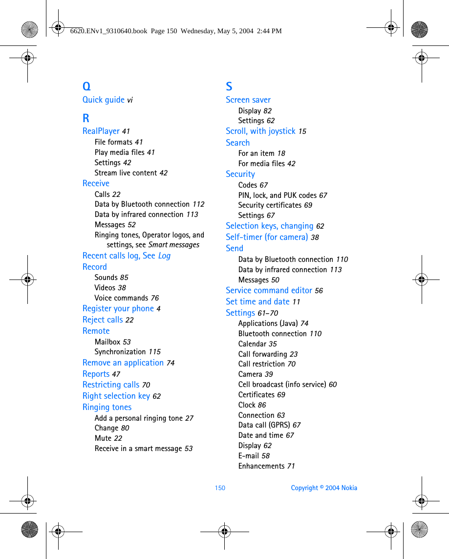 150 Copyright © 2004 NokiaQQuick guide viRRealPlayer 41File formats 41Play media files 41Settings 42Stream live content 42ReceiveCalls 22Data by Bluetooth connection 112Data by infrared connection 113Messages 52Ringing tones, Operator logos, and settings, see Smart messagesRecent calls log, See LogRecordSounds 85Videos 38Voice commands 76Register your phone 4Reject calls 22RemoteMailbox 53Synchronization 115Remove an application 74Reports 47Restricting calls 70Right selection key 62Ringing tonesAdd a personal ringing tone 27Change 80Mute 22Receive in a smart message 53SScreen saverDisplay 82Settings 62Scroll, with joystick 15SearchFor an item 18For media files 42SecurityCodes 67PIN, lock, and PUK codes 67Security certificates 69Settings 67Selection keys, changing 62Self-timer (for camera) 38SendData by Bluetooth connection 110Data by infrared connection 113Messages 50Service command editor 56Set time and date 11Settings 61–70Applications (Java) 74Bluetooth connection 110Calendar 35Call forwarding 23Call restriction 70Camera 39Cell broadcast (info service) 60Certificates 69Clock 86Connection 63Data call (GPRS) 67Date and time 67Display 62E-mail 58Enhancements 716620.ENv1_9310640.book  Page 150  Wednesday, May 5, 2004  2:44 PM