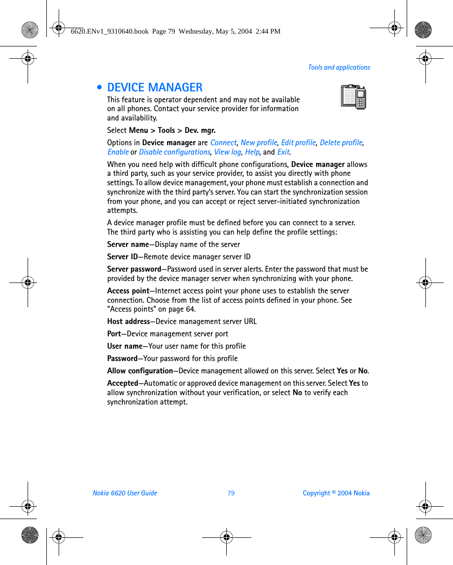 Nokia 6620 User Guide 79 Copyright © 2004 NokiaTools and applications • DEVICE MANAGERThis feature is operator dependent and may not be available on all phones. Contact your service provider for information and availability.Select Menu &gt; Tools &gt; Dev. mgr.Options in Device manager are Connect, New profile, Edit profile, Delete profile, Enable or Disable configurations, View log, Help, and Exit.When you need help with difficult phone configurations, Device manager allows a third party, such as your service provider, to assist you directly with phone settings. To allow device management, your phone must establish a connection and synchronize with the third party’s server. You can start the synchronization session from your phone, and you can accept or reject server-initiated synchronization attempts.A device manager profile must be defined before you can connect to a server. The third party who is assisting you can help define the profile settings:Server name—Display name of the serverServer ID—Remote device manager server IDServer password—Password used in server alerts. Enter the password that must be provided by the device manager server when synchronizing with your phone.Access point—Internet access point your phone uses to establish the server connection. Choose from the list of access points defined in your phone. See &quot;Access points&quot; on page 64. Host address—Device management server URLPort—Device management server portUser name—Your user name for this profilePassword—Your password for this profileAllow configuration—Device management allowed on this server. Select Yes or No.Accepted—Automatic or approved device management on this server. Select Yes to allow synchronization without your verification, or select No to verify each synchronization attempt.6620.ENv1_9310640.book  Page 79  Wednesday, May 5, 2004  2:44 PM