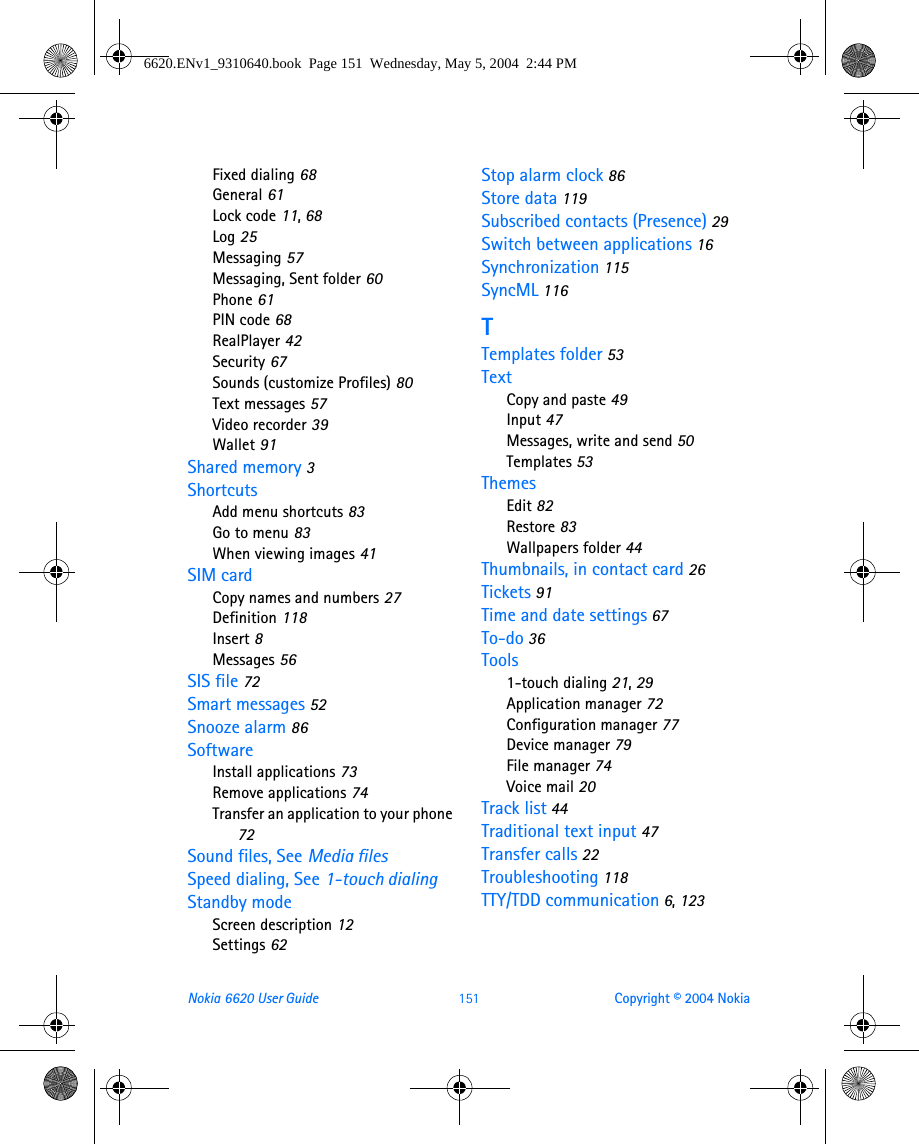 Nokia 6620 User Guide 151 Copyright © 2004 NokiaFixed dialing 68General 61Lock code 11, 68Log 25Messaging 57Messaging, Sent folder 60Phone 61PIN code 68RealPlayer 42Security 67Sounds (customize Profiles) 80Text messages 57Video recorder 39Wallet 91Shared memory 3ShortcutsAdd menu shortcuts 83Go to menu 83When viewing images 41SIM cardCopy names and numbers 27Definition 118Insert 8Messages 56SIS file 72Smart messages 52Snooze alarm 86SoftwareInstall applications 73Remove applications 74Transfer an application to your phone 72Sound files, See Media filesSpeed dialing, See 1-touch dialingStandby modeScreen description 12Settings 62Stop alarm clock 86Store data 119Subscribed contacts (Presence) 29Switch between applications 16Synchronization 115SyncML 116TTemplates folder 53TextCopy and paste 49Input 47Messages, write and send 50Templates 53ThemesEdit 82Restore 83Wallpapers folder 44Thumbnails, in contact card 26Tickets 91Time and date settings 67To-do 36Tools1-touch dialing 21, 29Application manager 72Configuration manager 77Device manager 79File manager 74Voice mail 20Track list 44Traditional text input 47Transfer calls 22Troubleshooting 118TTY/TDD communication 6, 1236620.ENv1_9310640.book  Page 151  Wednesday, May 5, 2004  2:44 PM