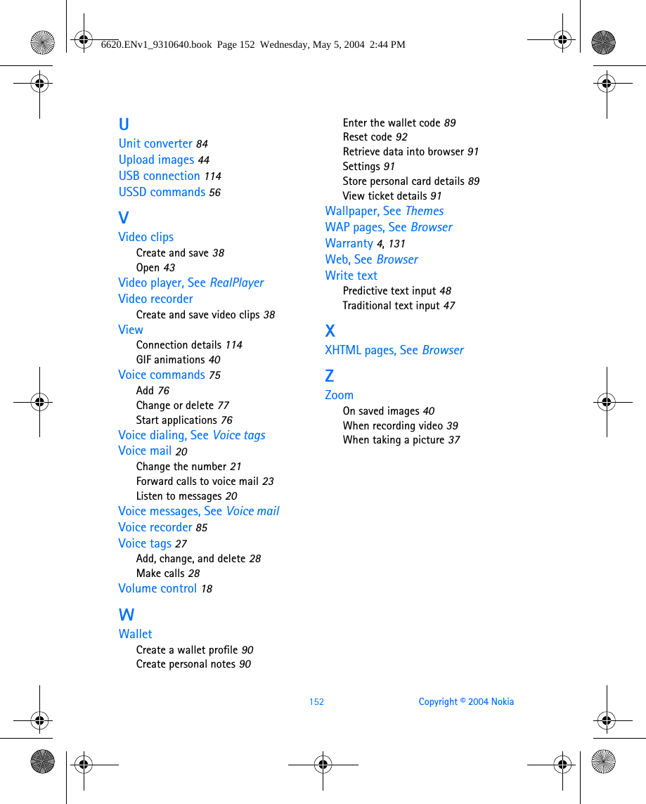 152 Copyright © 2004 NokiaUUnit converter 84Upload images 44USB connection 114USSD commands 56VVideo clipsCreate and save 38Open 43Video player, See RealPlayerVideo recorderCreate and save video clips 38ViewConnection details 114GIF animations 40Voice commands 75Add 76Change or delete 77Start applications 76Voice dialing, See Voice tagsVoice mail 20Change the number 21Forward calls to voice mail 23Listen to messages 20Voice messages, See Voice mailVoice recorder 85Voice tags 27Add, change, and delete 28Make calls 28Volume control 18WWalletCreate a wallet profile 90Create personal notes 90Enter the wallet code 89Reset code 92Retrieve data into browser 91Settings 91Store personal card details 89View ticket details 91Wallpaper, See ThemesWAP pages, See BrowserWarranty 4, 131Web, See BrowserWrite textPredictive text input 48Traditional text input 47XXHTML pages, See BrowserZZoomOn saved images 40When recording video 39When taking a picture 376620.ENv1_9310640.book  Page 152  Wednesday, May 5, 2004  2:44 PM