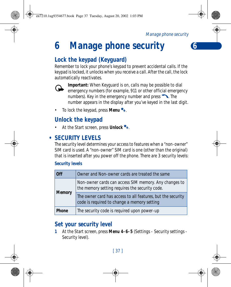 6[ 37 ]Manage phone security6Manage phone securityLock the keypad (Keyguard)Remember to lock your phone’s keypad to prevent accidental calls. If the keypad is locked, it unlocks when you receive a call. After the call, the lock automatically reactivates.Important: When Keyguard is on, calls may be possible to dial emergency numbers (for example, 911 or other official emergency numbers). Key in the emergency number and press t. The number appears in the display after you’ve keyed in the last digit.•To lock the keypad, press Menu a.Unlock the keypad•At the Start screen, press Unlock a. • SECURITY LEVELSThe security level determines your access to features when a “non-owner” SIM card is used. A “non-owner” SIM card is one (other than the original) that is inserted after you power off the phone. There are 3 security levels:Set your security level1At the Start screen, press Menu 4-6-5 (Settings - Security settings - Security level). Security levelsOff Owner and Non-owner cards are treated the sameMemoryNon-owner cards can access SIM memory. Any changes to the memory setting requires the security code.The owner card has access to all features, but the security code is required to change a memory settingPhone The security code is required upon power-upen7210.1ug9354677.book  Page 37  Tuesday, August 20, 2002  1:03 PM