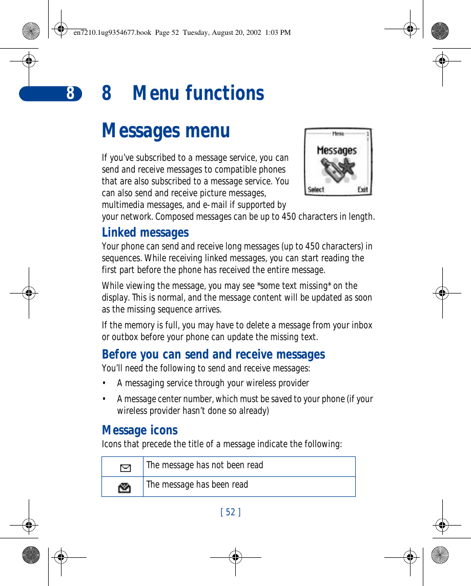 [ 52 ]88Menu functionsMessages menuIf you’ve subscribed to a message service, you can send and receive messages to compatible phones that are also subscribed to a message service. You can also send and receive picture messages, multimedia messages, and e-mail if supported by your network. Composed messages can be up to 450 characters in length.Linked messagesYour phone can send and receive long messages (up to 450 characters) in sequences. While receiving linked messages, you can start reading the first part before the phone has received the entire message.While viewing the message, you may see *some text missing* on the display. This is normal, and the message content will be updated as soon as the missing sequence arrives.If the memory is full, you may have to delete a message from your inbox or outbox before your phone can update the missing text.Before you can send and receive messagesYou’ll need the following to send and receive messages:•A messaging service through your wireless provider•A message center number, which must be saved to your phone (if your wireless provider hasn’t done so already)Message iconsIcons that precede the title of a message indicate the following:The message has not been readThe message has been readen7210.1ug9354677.book  Page 52  Tuesday, August 20, 2002  1:03 PM