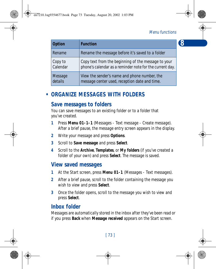 8[ 73 ]Menu functions • ORGANIZE MESSAGES WITH FOLDERSSave messages to foldersYou can save messages to an existing folder or to a folder that you’ve created.1Press Menu 01-1-1 (Messages - Text message - Create message). After a brief pause, the message entry screen appears in the display.2Write your message and press Options.3Scroll to Save message and press Select.4Scroll to the Archive, Templates, or My folders (if you’ve created a folder of your own) and press Select. The message is saved.View saved messages1At the Start screen, press Menu 01-1 (Messages - Text messages).2After a brief pause, scroll to the folder containing the message you wish to view and press Select.3Once the folder opens, scroll to the message you wish to view and press Select.Inbox folderMessages are automatically stored in the inbox after they’ve been read or if you press Back when Message received appears on the Start screen.Rename Rename the message before it’s saved to a folderCopy to Calendar Copy text from the beginning of the message to your phone’s calendar as a reminder note for the current day.Message details View the sender’s name and phone number, the message center used, reception date and time.Option Functionen7210.1ug9354677.book  Page 73  Tuesday, August 20, 2002  1:03 PM