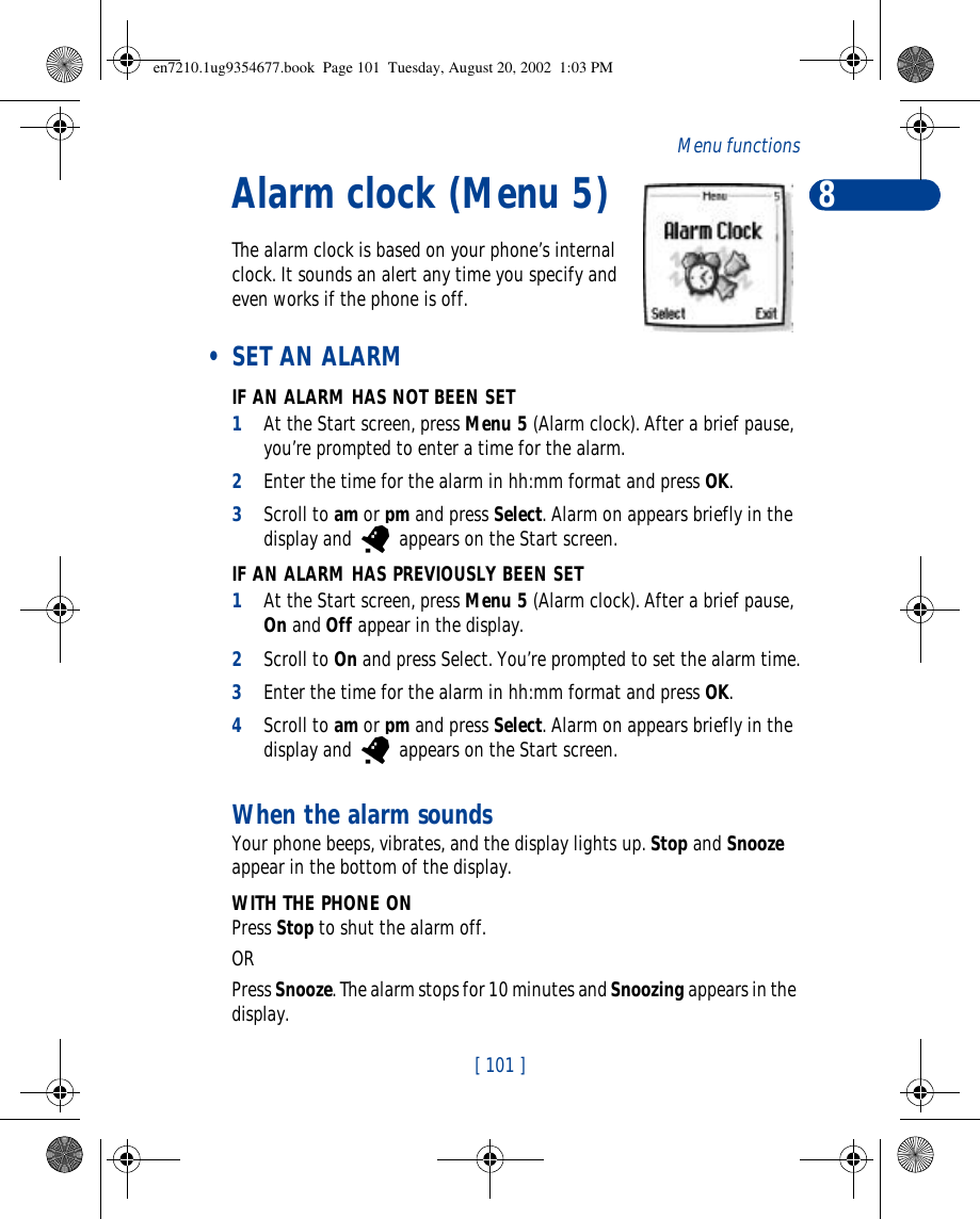 8[ 101 ]Menu functionsAlarm clock (Menu 5)The alarm clock is based on your phone’s internal clock. It sounds an alert any time you specify and even works if the phone is off. • SET AN ALARMIF AN ALARM HAS NOT BEEN SET1At the Start screen, press Menu 5 (Alarm clock). After a brief pause, you’re prompted to enter a time for the alarm.2Enter the time for the alarm in hh:mm format and press OK. 3Scroll to am or pm and press Select. Alarm on appears briefly in the display and   appears on the Start screen.IF AN ALARM HAS PREVIOUSLY BEEN SET1At the Start screen, press Menu 5 (Alarm clock). After a brief pause, On and Off appear in the display.2Scroll to On and press Select. You’re prompted to set the alarm time.3Enter the time for the alarm in hh:mm format and press OK. 4Scroll to am or pm and press Select. Alarm on appears briefly in the display and   appears on the Start screen.When the alarm soundsYour phone beeps, vibrates, and the display lights up. Stop and Snooze appear in the bottom of the display.WITH THE PHONE ONPress Stop to shut the alarm off.OR Press Snooze. The alarm stops for 10 minutes and Snoozing appears in the display.en7210.1ug9354677.book  Page 101  Tuesday, August 20, 2002  1:03 PM