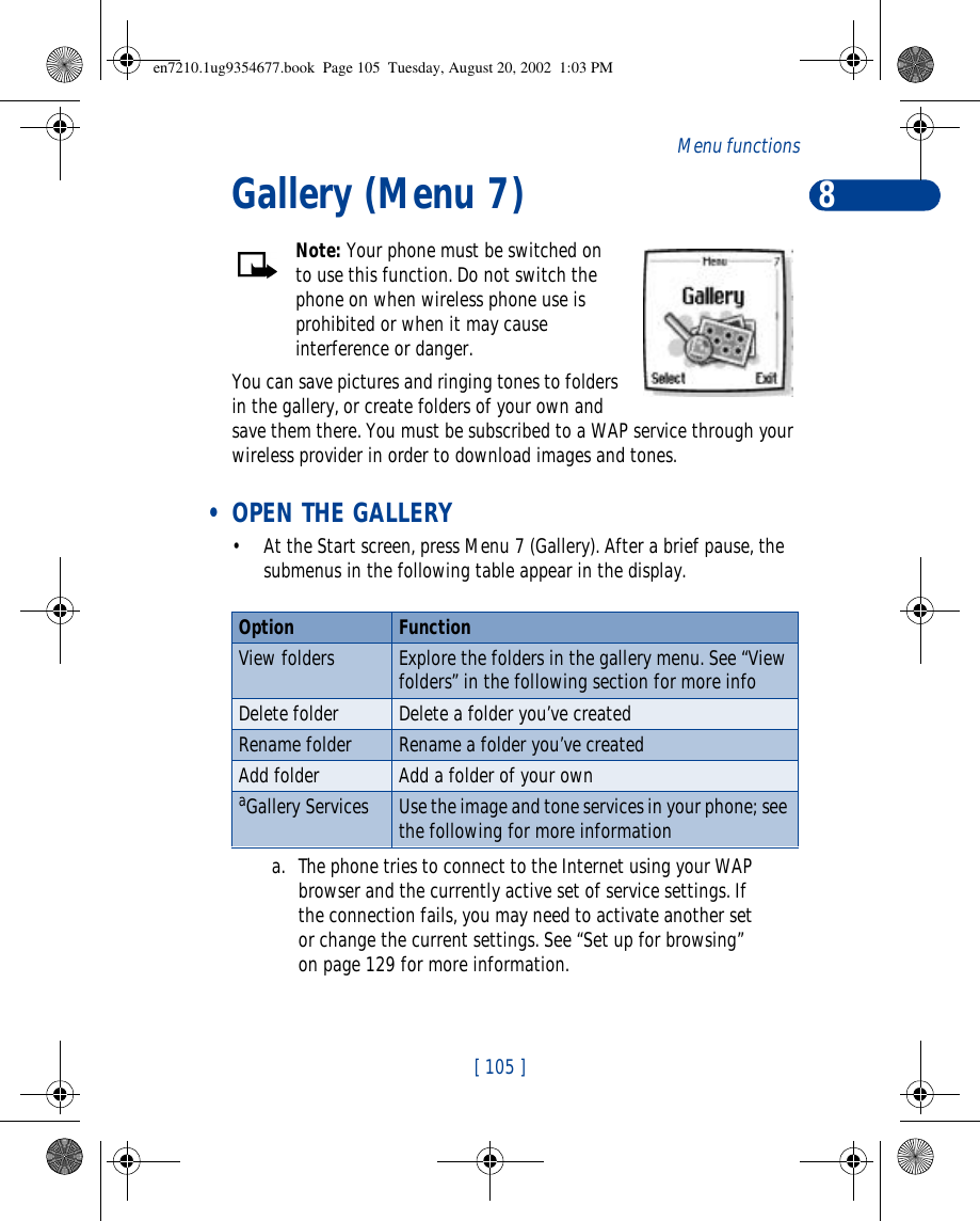 8[ 105 ]Menu functionsGallery (Menu 7)Note: Your phone must be switched on to use this function. Do not switch the phone on when wireless phone use is prohibited or when it may cause interference or danger.You can save pictures and ringing tones to folders in the gallery, or create folders of your own and save them there. You must be subscribed to a WAP service through your wireless provider in order to download images and tones. • OPEN THE GALLERY•At the Start screen, press Menu 7 (Gallery). After a brief pause, the submenus in the following table appear in the display.Option FunctionView folders Explore the folders in the gallery menu. See “View folders” in the following section for more infoDelete folder Delete a folder you’ve createdRename folder Rename a folder you’ve createdAdd folder Add a folder of your ownaGallery Servicesa. The phone tries to connect to the Internet using your WAP browser and the currently active set of service settings. If the connection fails, you may need to activate another set or change the current settings. See “Set up for browsing” on page129 for more information.Use the image and tone services in your phone; see the following for more informationen7210.1ug9354677.book  Page 105  Tuesday, August 20, 2002  1:03 PM