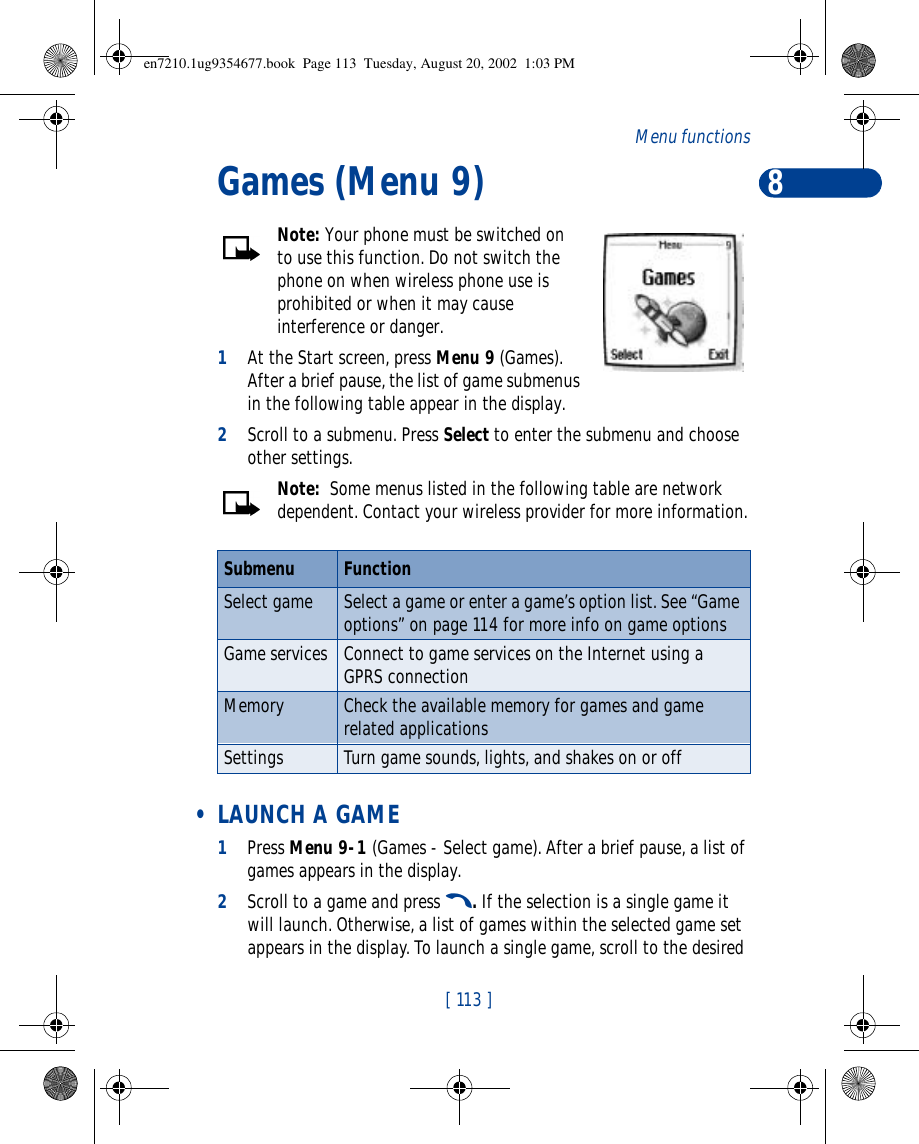 8[ 113 ]Menu functionsGames (Menu 9)Note: Your phone must be switched on to use this function. Do not switch the phone on when wireless phone use is prohibited or when it may cause interference or danger.1At the Start screen, press Menu 9 (Games). After a brief pause, the list of game submenus in the following table appear in the display.2Scroll to a submenu. Press Select to enter the submenu and choose other settings.Note:  Some menus listed in the following table are network dependent. Contact your wireless provider for more information. • LAUNCH A GAME1Press Menu 9-1 (Games - Select game). After a brief pause, a list of games appears in the display.2Scroll to a game and press t. If the selection is a single game it will launch. Otherwise, a list of games within the selected game set appears in the display. To launch a single game, scroll to the desired Submenu FunctionSelect game Select a game or enter a game’s option list. See “Game options” on page114 for more info on game optionsGame services Connect to game services on the Internet using a GPRS connectionMemory Check the available memory for games and game related applicationsSettings Turn game sounds, lights, and shakes on or offen7210.1ug9354677.book  Page 113  Tuesday, August 20, 2002  1:03 PM