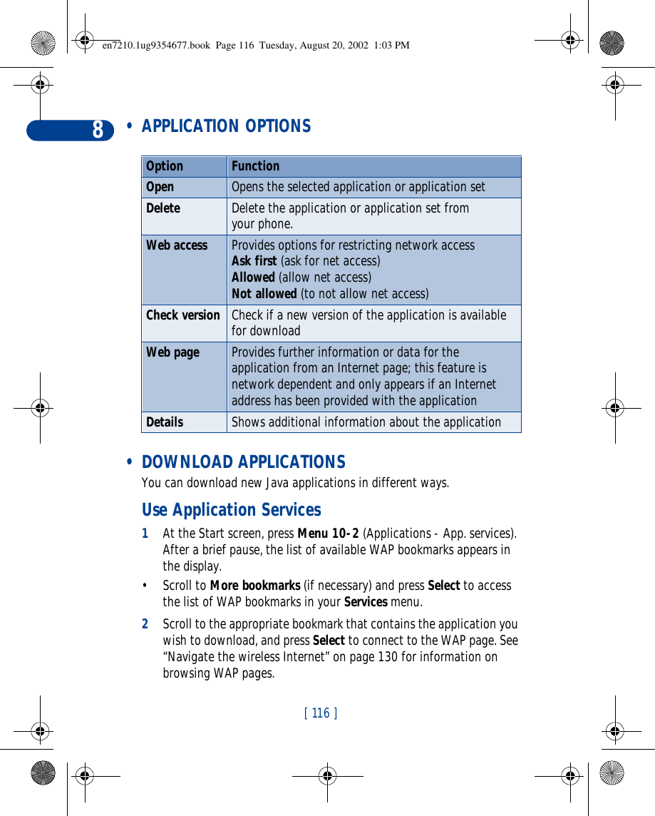 [ 116 ]8 • APPLICATION OPTIONS • DOWNLOAD APPLICATIONSYou can download new Java applications in different ways.Use Application Services1At the Start screen, press Menu 10-2 (Applications - App. services). After a brief pause, the list of available WAP bookmarks appears in the display.•Scroll to More bookmarks (if necessary) and press Select to access the list of WAP bookmarks in your Services menu.2Scroll to the appropriate bookmark that contains the application you wish to download, and press Select to connect to the WAP page. See “Navigate the wireless Internet” on page130 for information on browsing WAP pages.Option FunctionOpen Opens the selected application or application setDelete Delete the application or application set from your phone.Web access Provides options for restricting network access Ask first (ask for net access)Allowed (allow net access)Not allowed (to not allow net access)Check version Check if a new version of the application is available for downloadWeb page Provides further information or data for the application from an Internet page; this feature is network dependent and only appears if an Internet address has been provided with the applicationDetails Shows additional information about the applicationen7210.1ug9354677.book  Page 116  Tuesday, August 20, 2002  1:03 PM