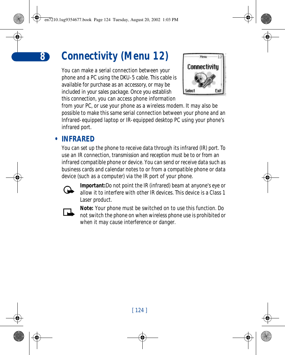 [ 124 ]8Connectivity (Menu 12)You can make a serial connection between your phone and a PC using the DKU-5 cable. This cable is available for purchase as an accessory, or may be included in your sales package. Once you establish this connection, you can access phone information from your PC, or use your phone as a wireless modem. It may also be possible to make this same serial connection between your phone and an Infrared-equipped laptop or IR-equipped desktop PC using your phone’s infrared port. • INFRAREDYou can set up the phone to receive data through its infrared (IR) port. To use an IR connection, transmission and reception must be to or from an infrared compatible phone or device. You can send or receive data such as business cards and calendar notes to or from a compatible phone or data device (such as a computer) via the IR port of your phone.Important:Do not point the IR (infrared) beam at anyone&apos;s eye or allow it to interfere with other IR devices. This device is a Class 1 Laser product.Note: Your phone must be switched on to use this function. Do not switch the phone on when wireless phone use is prohibited or when it may cause interference or danger.en7210.1ug9354677.book  Page 124  Tuesday, August 20, 2002  1:03 PM