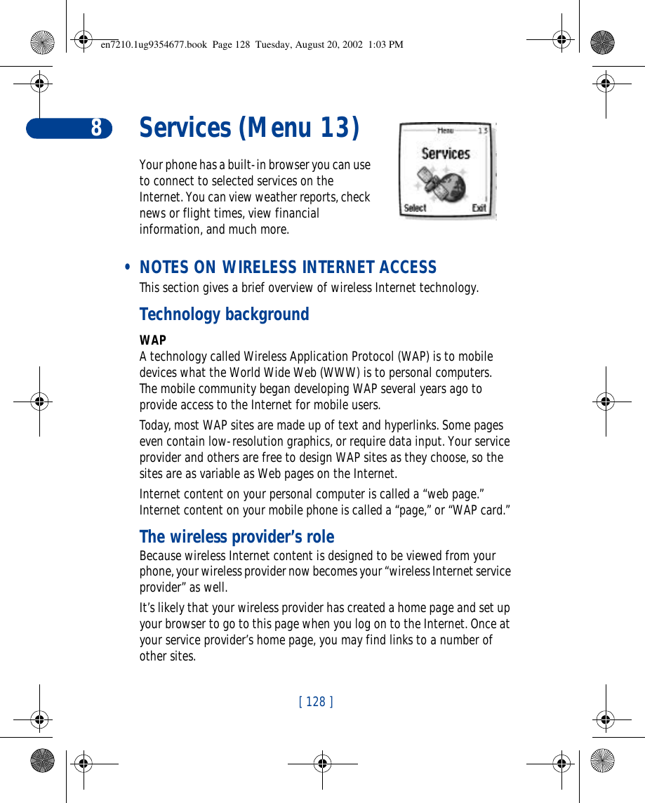 [ 128 ]8Services (Menu 13)Your phone has a built-in browser you can use to connect to selected services on the Internet. You can view weather reports, check news or flight times, view financial information, and much more. • NOTES ON WIRELESS INTERNET ACCESSThis section gives a brief overview of wireless Internet technology.Technology backgroundWAPA technology called Wireless Application Protocol (WAP) is to mobile devices what the World Wide Web (WWW) is to personal computers. The mobile community began developing WAP several years ago to provide access to the Internet for mobile users.Today, most WAP sites are made up of text and hyperlinks. Some pages even contain low-resolution graphics, or require data input. Your service provider and others are free to design WAP sites as they choose, so the sites are as variable as Web pages on the Internet.Internet content on your personal computer is called a “web page.” Internet content on your mobile phone is called a “page,” or “WAP card.” The wireless provider’s roleBecause wireless Internet content is designed to be viewed from your phone, your wireless provider now becomes your “wireless Internet service provider” as well.It’s likely that your wireless provider has created a home page and set up your browser to go to this page when you log on to the Internet. Once at your service provider’s home page, you may find links to a number of other sites.en7210.1ug9354677.book  Page 128  Tuesday, August 20, 2002  1:03 PM