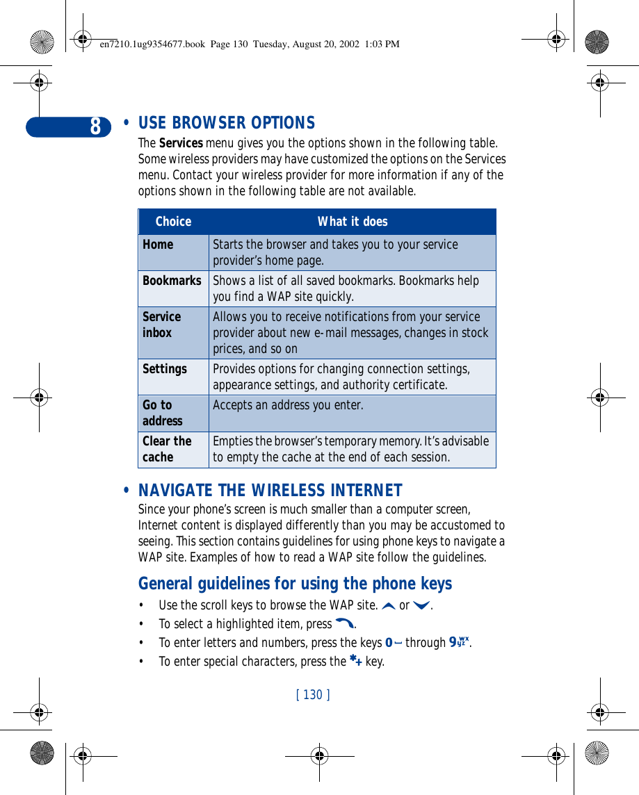 [ 130 ]8 • USE BROWSER OPTIONSThe Services menu gives you the options shown in the following table. Some wireless providers may have customized the options on the Services menu. Contact your wireless provider for more information if any of the options shown in the following table are not available. • NAVIGATE THE WIRELESS INTERNETSince your phone’s screen is much smaller than a computer screen, Internet content is displayed differently than you may be accustomed to seeing. This section contains guidelines for using phone keys to navigate a WAP site. Examples of how to read a WAP site follow the guidelines.General guidelines for using the phone keys•Use the scroll keys to browse the WAP site. u or d. •To select a highlighted item, press t.•To enter letters and numbers, press the keys 0 through 9.•To enter special characters, press the a key.Choice What it doesHome Starts the browser and takes you to your service provider’s home page.Bookmarks Shows a list of all saved bookmarks. Bookmarks help you find a WAP site quickly. Service inbox Allows you to receive notifications from your service provider about new e-mail messages, changes in stock prices, and so onSettings Provides options for changing connection settings, appearance settings, and authority certificate. Go to address Accepts an address you enter.Clear the cache Empties the browser’s temporary memory. It’s advisable to empty the cache at the end of each session.en7210.1ug9354677.book  Page 130  Tuesday, August 20, 2002  1:03 PM