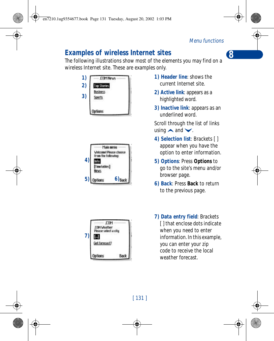 8[ 131 ]Menu functionsExamples of wireless Internet sitesThe following illustrations show most of the elements you may find on a wireless Internet site. These are examples only. 1) Header line: shows the current Internet site.2) Active link: appears as a highlighted word.3) Inactive link: appears as an underlined word.Scroll through the list of links using u and d.4) Selection list: Brackets [ ] appear when you have the option to enter information.5) Options: Press Options to go to the site’s menu and/or browser page.6) Back: Press Back to return to the previous page.7) Data entry field: Brackets [ ] that enclose dots indicate when you need to enter information. In this example, you can enter your zip code to receive the local weather forecast.1)2)3)6)4)5)7)en7210.1ug9354677.book  Page 131  Tuesday, August 20, 2002  1:03 PM