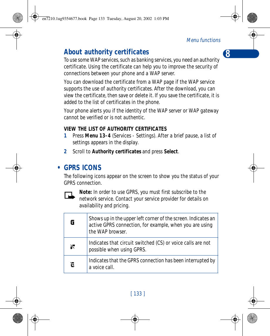 8[ 133 ]Menu functionsAbout authority certificatesTo use some WAP services, such as banking services, you need an authority certificate. Using the certificate can help you to improve the security of connections between your phone and a WAP server.You can download the certificate from a WAP page if the WAP service supports the use of authority certificates. After the download, you can view the certificate, then save or delete it. If you save the certificate, it is added to the list of certificates in the phone.Your phone alerts you if the identity of the WAP server or WAP gateway cannot be verified or is not authentic.VIEW THE LIST OF AUTHORITY CERTIFICATES1Press Menu 13-4 (Services - Settings). After a brief pause, a list of settings appears in the display.2Scroll to Authority certificates and press Select. • GPRS ICONSThe following icons appear on the screen to show you the status of your GPRS connection.Note: In order to use GPRS, you must first subscribe to the network service. Contact your service provider for details on availability and pricing.Shows up in the upper left corner of the screen. Indicates an active GPRS connection, for example, when you are using the WAP browser.Indicates that circuit switched (CS) or voice calls are not possible when using GPRS.Indicates that the GPRS connection has been interrupted by a voice call.en7210.1ug9354677.book  Page 133  Tuesday, August 20, 2002  1:03 PM