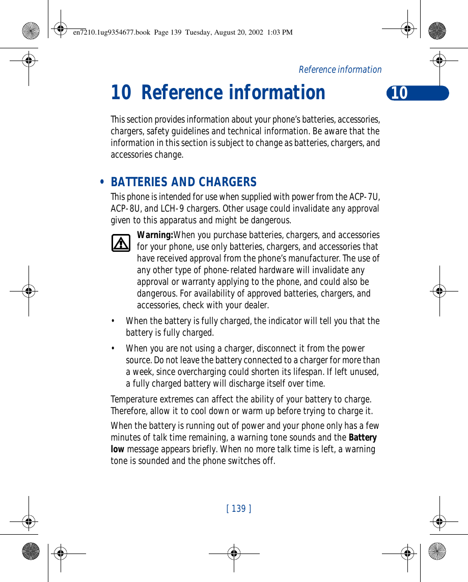 10[ 139 ]Referenceinformation10 ReferenceinformationThis section provides information about your phone’s batteries, accessories, chargers, safety guidelines and technical information. Be aware that the information in this section is subject to change as batteries, chargers, and accessories change. • BATTERIES AND CHARGERSThis phone is intended for use when supplied with power from the ACP-7U, ACP-8U, and LCH-9 chargers. Other usage could invalidate any approval given to this apparatus and might be dangerous.Warning:When you purchase batteries, chargers, and accessories for your phone, use only batteries, chargers, and accessories that have received approval from the phone’s manufacturer. The use of any other type of phone-related hardware will invalidate any approval or warranty applying to the phone, and could also be dangerous. For availability of approved batteries, chargers, and accessories, check with your dealer.•When the battery is fully charged, the indicator will tell you that the battery is fully charged.•When you are not using a charger, disconnect it from the power source. Do not leave the battery connected to a charger for more than a week, since overcharging could shorten its lifespan. If left unused, a fully charged battery will discharge itself over time.Temperature extremes can affect the ability of your battery to charge. Therefore, allow it to cool down or warm up before trying to charge it.When the battery is running out of power and your phone only has a few minutes of talk time remaining, a warning tone sounds and the Battery low message appears briefly. When no more talk time is left, a warning tone is sounded and the phone switches off.en7210.1ug9354677.book  Page 139  Tuesday, August 20, 2002  1:03 PM